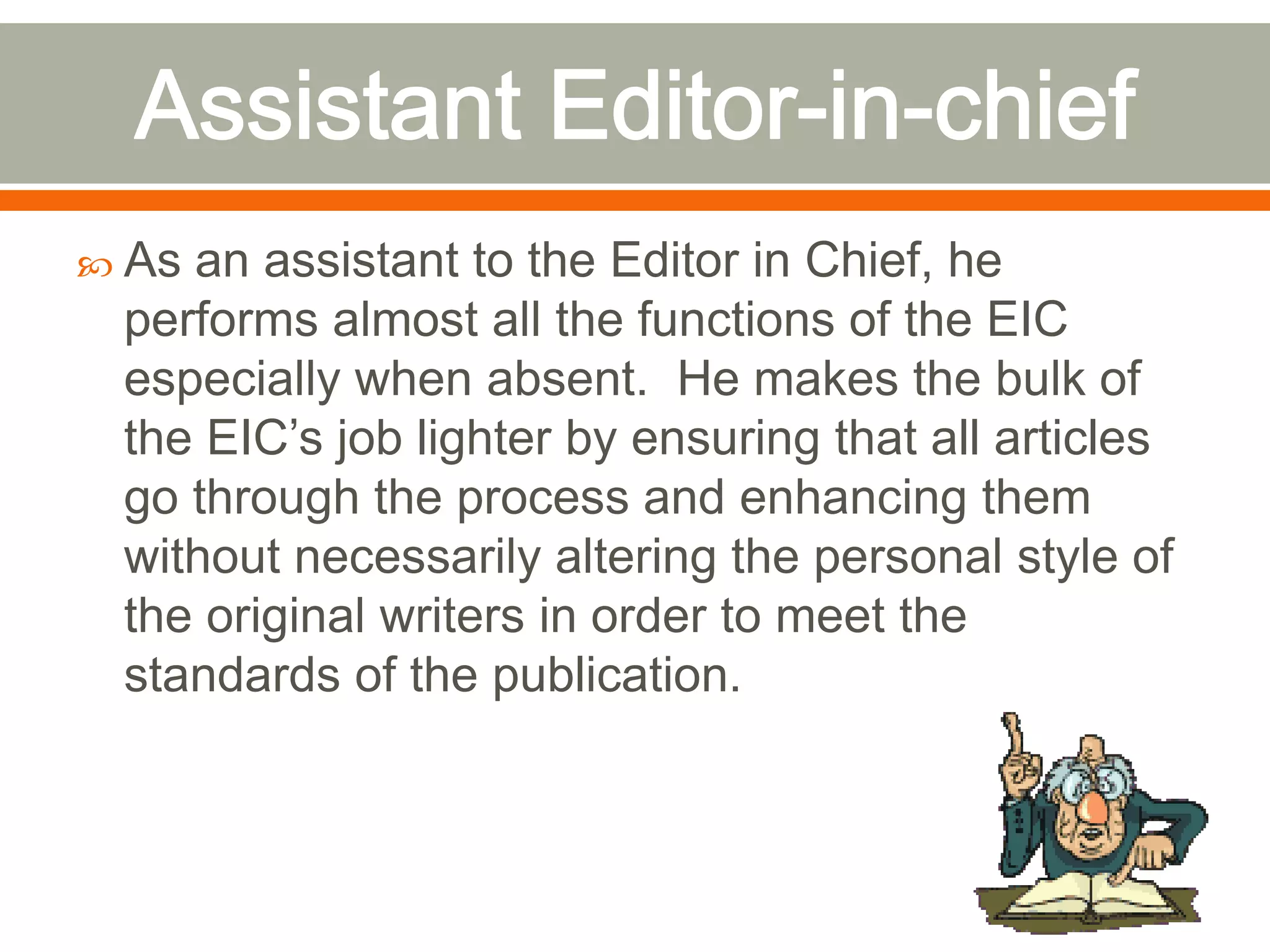  As an assistant to the Editor in Chief, he
performs almost all the functions of the EIC
especially when absent. He makes the bulk of
the EIC’s job lighter by ensuring that all articles
go through the process and enhancing them
without necessarily altering the personal style of
the original writers in order to meet the
standards of the publication.
 
