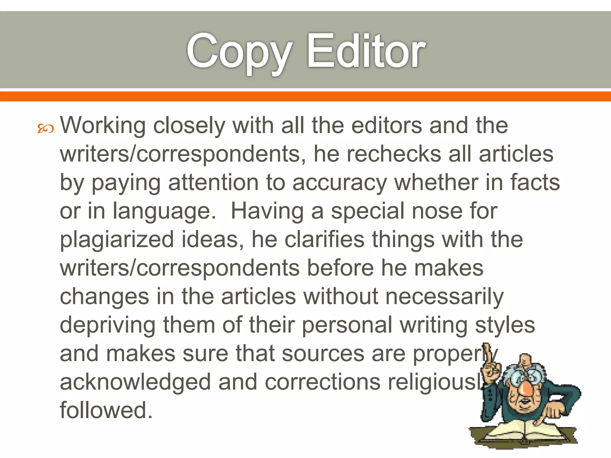  Working closely with all the editors and the
writers/correspondents, he rechecks all articles
by paying attention to accuracy whether in facts
or in language. Having a special nose for
plagiarized ideas, he clarifies things with the
writers/correspondents before he makes
changes in the articles without necessarily
depriving them of their personal writing styles
and makes sure that sources are properly
acknowledged and corrections religiously
followed.
 