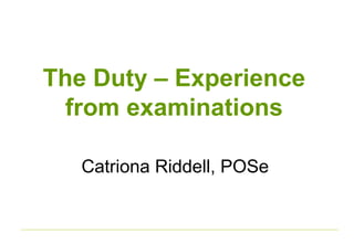 The Duty – Experience 
from examinations 
Catriona Riddell, POSe 
 