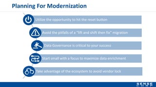 Utilize the opportunity to hit the reset button
Planning For Modernization
Data Governance is critical to your success
Avoid the pitfalls of a “lift and shift then fix” migration
Start small with a focus to maximize data enrichment
Take advantage of the ecosystem to avoid vendor lock
 