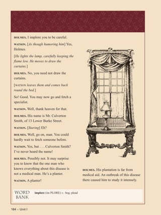 164 ~ Unit I
HOLMES. I implore you to be careful.
WATSON. [As though humoring him] Yes,
Holmes.
[He lights the lamp, carefully keeping the
flame low. He moves to draw the
curtains.]
HOLMES. No, you need not draw the
curtains.
[WATSON leaves them and comes back
round the bed.]
So! Good. You may now go and fetch a
specialist.
WATSON. Well, thank heaven for that.
HOLMES. His name is Mr. Culverton
Smith, of 13 Lower Burke Street.
WATSON. [Staring] Eh?
HOLMES. Well, go on, man. You could
hardly wait to fetch someone before.
WATSON. Yes, but . . . Culverton Smith?
I’ve never heard the name!
HOLMES. Possibly not. It may surprise
you to know that the one man who
knows everything about this disease is
not a medical man. He’s a planter.
WATSON. A planter!
HOLMES. His plantation is far from
medical aid. An outbreak of this disease
there caused him to study it intensely.
word
bank
implore (im PLORE) v.: beg; plead
 