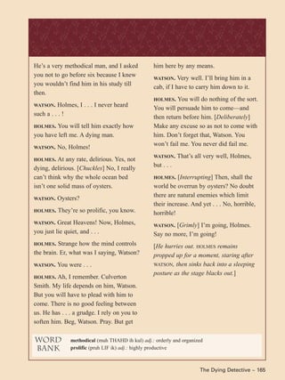 The Dying Detective ~ 165
He’s a very methodical man, and I asked
you not to go before six because I knew
you wouldn’t find him in his study till
then.
WATSON. Holmes, I . . . I never heard
such a . . . !
HOLMES. You will tell him exactly how
you have left me. A dying man.
WATSON. No, Holmes!
HOLMES. At any rate, delirious. Yes, not
dying, delirious. [Chuckles] No, I really
can’t think why the whole ocean bed
isn’t one solid mass of oysters.
WATSON. Oysters?
HOLMES. They’re so prolific, you know.
WATSON. Great Heavens! Now, Holmes,
you just lie quiet, and . . .
HOLMES. Strange how the mind controls
the brain. Er, what was I saying, Watson?
WATSON. You were . . .
HOLMES. Ah, I remember. Culverton
Smith. My life depends on him, Watson.
But you will have to plead with him to
come. There is no good feeling between
us. He has . . . a grudge. I rely on you to
soften him. Beg, Watson. Pray. But get
him here by any means.
WATSON. Very well. I’ll bring him in a
cab, if I have to carry him down to it.
HOLMES. You will do nothing of the sort.
You will persuade him to come—and
then return before him. [Deliberately]
Make any excuse so as not to come with
him. Don’t forget that, Watson. You
won’t fail me. You never did fail me.
WATSON. That’s all very well, Holmes,
but . . .
HOLMES. [Interrupting] Then, shall the
world be overrun by oysters? No doubt
there are natural enemies which limit
their increase. And yet . . . No, horrible,
horrible!
WATSON. [Grimly] I’m going, Holmes.
Say no more, I’m going!
[He hurries out. HOLMES remains
propped up for a moment, staring after
WATSON, then sinks back into a sleeping
posture as the stage blacks out.]
word
bank
methodical (muh THAHD ih kul) adj.: orderly and organized
prolific (pruh LIF ik) adj.: highly productive
 