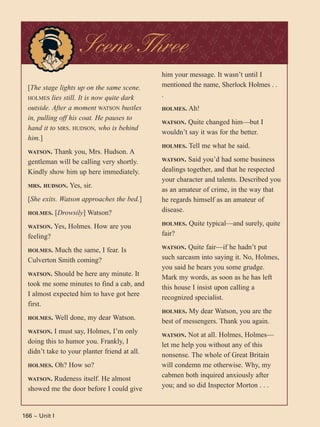 166 ~ Unit I
[The stage lights up on the same scene.
HOLMES lies still. It is now quite dark
outside. After a moment WATSON bustles
in, pulling off his coat. He pauses to
hand it to MRS. HUDSON, who is behind
him.]
WATSON. Thank you, Mrs. Hudson. A
gentleman will be calling very shortly.
Kindly show him up here immediately.
MRS. HUDSON. Yes, sir.
[She exits. Watson approaches the bed.]
HOLMES. [Drowsily] Watson?
WATSON. Yes, Holmes. How are you
feeling?
HOLMES. Much the same, I fear. Is
Culverton Smith coming?
WATSON. Should be here any minute. It
took me some minutes to find a cab, and
I almost expected him to have got here
first.
HOLMES. Well done, my dear Watson.
WATSON. I must say, Holmes, I’m only
doing this to humor you. Frankly, I
didn’t take to your planter friend at all.
HOLMES. Oh? How so?
WATSON. Rudeness itself. He almost
showed me the door before I could give
him your message. It wasn’t until I
mentioned the name, Sherlock Holmes . .
.
HOLMES. Ah!
WATSON. Quite changed him—but I
wouldn’t say it was for the better.
HOLMES. Tell me what he said.
WATSON. Said you’d had some business
dealings together, and that he respected
your character and talents. Described you
as an amateur of crime, in the way that
he regards himself as an amateur of
disease.
HOLMES. Quite typical—and surely, quite
fair?
WATSON. Quite fair—if he hadn’t put
such sarcasm into saying it. No, Holmes,
you said he bears you some grudge.
Mark my words, as soon as he has left
this house I insist upon calling a
recognized specialist.
HOLMES. My dear Watson, you are the
best of messengers. Thank you again.
WATSON. Not at all. Holmes, Holmes—
let me help you without any of this
nonsense. The whole of Great Britain
will condemn me otherwise. Why, my
cabmen both inquired anxiously after
you; and so did Inspector Morton . . .
Scene Three
 