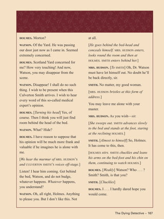 The Dying Detective ~ 167
HOLMES. Morton?
WATSON. Of the Yard. He was passing
our door just now as I came in. Seemed
extremely concerned.
HOLMES. Scotland Yard concerned for
me? How very touching! And now,
Watson, you may disappear from the
scene.
WATSON. Disappear! I shall do no such
thing. I wish to be present when this
Culverton Smith arrives. I wish to hear
every word of this so-called medical
expert’s opinion.
HOLMES. [Turning his head] Yes, of
course. Then I think you will just find
room behind the head of the bed.
WATSON. What? Hide?
HOLMES. I have reason to suppose that
his opinion will be much more frank and
valuable if he imagines he is alone with
me.
[We hear the murmur of MRS. HUDSON’S
and CULVERTON SMITH’S voices off-stage.]
Listen! I hear him coming. Get behind
the bed, Watson, and do not budge,
whatever happens. Whatever happens,
you understand?
WATSON. Oh, all right, Holmes. Anything
to please you. But I don’t like this. Not
at all.
[He goes behind the bed-head and
conceals himself. MRS. HUDSON enters,
looks round the room and then at
HOLMES. SMITH enters behind her.]
MRS. HUDSON. [To SMITH] Oh, Dr. Watson
must have let himself out. No doubt he’ll
be back directly, sir.
SMITH. No matter, my good woman.
[MRS. HUDSON bristles at this form of
address.]
You may leave me alone with your
master.
MRS. HUDSON. As you wish—sir.
[She sweeps out. SMITH advances slowly
to the bed and stands at the foot, staring
at the reclining HOLMES.]
SMITH. [Almost to himself] So, Holmes.
It has come to this, then.
[HOLMES stirs. SMITH chuckles and leans
his arms on the bed-foot and his chin on
them, continuing to watch HOLMES.]
HOLMES. [Weakly] Watson? Who . . . ?
Smith? Smith, is that you?
SMITH. [Chuckles]
HOLMES. I . . . I hardly dared hope you
would come.
 