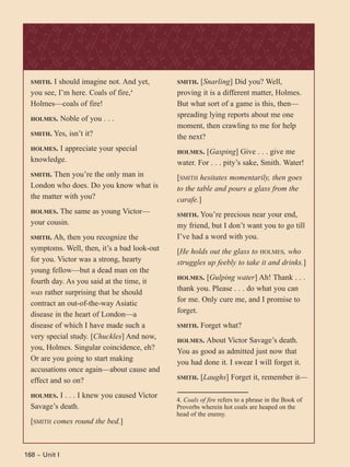 168 ~ Unit I
SMITH. I should imagine not. And yet,
you see, I’m here. Coals of fire,4
Holmes—coals of fire!
HOLMES. Noble of you . . .
SMITH. Yes, isn’t it?
HOLMES. I appreciate your special
knowledge.
SMITH. Then you’re the only man in
London who does. Do you know what is
the matter with you?
HOLMES. The same as young Victor—
your cousin.
SMITH. Ah, then you recognize the
symptoms. Well, then, it’s a bad look-out
for you. Victor was a strong, hearty
young fellow—but a dead man on the
fourth day. As you said at the time, it
was rather surprising that he should
contract an out-of-the-way Asiatic
disease in the heart of London—a
disease of which I have made such a
very special study. [Chuckles] And now,
you, Holmes. Singular coincidence, eh?
Or are you going to start making
accusations once again—about cause and
effect and so on?
HOLMES. I . . . I knew you caused Victor
Savage’s death.
[SMITH comes round the bed.]
SMITH. [Snarling] Did you? Well,
proving it is a different matter, Holmes.
But what sort of a game is this, then—
spreading lying reports about me one
moment, then crawling to me for help
the next?
HOLMES. [Gasping] Give . . . give me
water. For . . . pity’s sake, Smith. Water!
[SMITH hesitates momentarily, then goes
to the table and pours a glass from the
carafe.]
SMITH. You’re precious near your end,
my friend, but I don’t want you to go till
I’ve had a word with you.
[He holds out the glass to HOLMES, who
struggles up feebly to take it and drinks.]
HOLMES. [Gulping water] Ah! Thank . . .
thank you. Please . . . do what you can
for me. Only cure me, and I promise to
forget.
SMITH. Forget what?
HOLMES. About Victor Savage’s death.
You as good as admitted just now that
you had done it. I swear I will forget it.
SMITH. [Laughs] Forget it, remember it—
4. Coals of fire refers to a phrase in the Book of
Proverbs wherein hot coals are heaped on the
head of the enemy.
 