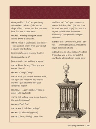 The Dying Detective ~ 169
do as you like. I don’t see you in any
witness-box, Holmes. Quite another
shape of box, I assure you. But you must
hear first how it came about.
HOLMES. Working amongst Chinese
sailors. Down at the docks.
SMITH. Proud of your brains, aren’t you?
Think yourself smart? Well, you’ve met
a smarter one this time.
[HOLMES falls back, groaning loudly.]
Getting painful, is it?
[HOLMES cries out, writhing in agony.]
SMITH. That’s the way. Takes you as a
cramp, I fancy?
HOLMES. Cramp! Cramp!
SMITH. Well, you can still hear me. Now,
can’t you just remember any unusual
incident—just about the time your
symptoms began?
HOLMES. I . . . can’t think. My mind is
gone! Help me, Smith!
SMITH. Did nothing come to you through
the post, for instance?
HOLMES. Post? Post?
SMITH. Yes. A little box, perhaps?
HOLMES. [A shuddering groan]
SMITH. [Closer; deadly] Listen! You
shall hear me! Don’t you remember a
box—a little ivory box? [He sees it on
the table and holds it up.] Yes, here it is
on your bedside table. It came on
Wednesday. You opened it—do you
remember?
HOLMES. Box? Opened? Yes, yes! There
was . . . sharp spring inside. Pricked my
finger. Some sort of joke . . .
SMITH. It was no joke, Holmes. You fool!
Who asked you to cross my path? If
you’d only left me alone I would never
 