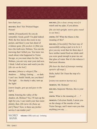 170 ~ Unit I
have hurt you.
HOLMES. Box! Yes! Pricked finger.
Poison!
SMITH. [Triumphantly] So you do
remember. Good, good! I’m glad indeed.
Well, the box leaves this room in my
pocket, and there’s your last shred of
evidence gone. [He pockets it.] But you
have the truth now, Holmes. You can die
knowing that I killed you. You knew too
much about what happened to Victor
Savage, so you must share his fate. Yes,
Holmes, you are very near your end now.
I think I shall sit here and watch you die.
[He sits on the bed.]
HOLMES. [Almost a whisper] The . . .
shadows . . . falling. Getting . . . so dark.
I can’t see. Smith! Smith, are you there?
The light . . . for charity’s sake, turn up
the light!
[SMITH laughs, gets up and goes to the
light.]
SMITH. Entering the valley of the
shadow, eh, Holmes? Yes, I’ll turn up the
light for you. I can watch your face more
plainly, then. [He turns the flame up
full.] There! Now, is there any further
service I can render you?
HOLMES. [In a clear, strong voice] A
match and my pipe, if you please.
[He sits bolt upright. SMITH spins round
to see him.]
SMITH. Eh? What the blazes is the
meaning of this?
HOLMES. [Cheerfully] The best way of
successfully acting a part is to be it. I
give you my word that for three days I
have neither tasted food nor drink until
you were good enough to pour me out
that glass of water. But it’s the tobacco I
find most irksome.
[We hear the thud of footsteps running
upstairs off-stage.]
Hello, hello! Do I hear the step of a
friend?
[INSPECTOR MORTON hurries in.]
MORTON. Mr. Holmes?
HOLMES. Inspector Morton, this is your
man.
SMITH. What is the meaning of . . . ?
MORTON. Culverton Smith, I arrest you
on the charge of the murder of one
Victor Savage, and I must warn you that
anything you say . . .
word
bank
irksome (URK sum) adj.: irritating
 