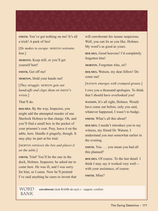 The Dying Detective ~ 171
SMITH. You’ve got nothing on me! It’s all
a trick! A pack of lies!
[He makes to escape. MORTON restrains
him.]
MORTON. Keep still, or you’ll get
yourself hurt!
SMITH. Get off me!
MORTON. Hold your hands out!
[They struggle. MORTON gets out
handcuffs and claps them on SMITH’S
wrists.]
That’ll do.
HOLMES. By the way, Inspector, you
might add the attempted murder of one
Sherlock Holmes to that charge. Oh, and
you’ll find a small box in the pocket of
your prisoner’s coat. Pray, leave it on the
table, here. Handle it gingerly, though. It
may play its part at his trial.
[MORTON retrieves the box and places it
on the table.]
SMITH. Trial! You’ll be the one in the
dock, Holmes. Inspector, he asked me to
come here. He was ill, and I was sorry
for him, so I came. Now he’ll pretend
I’ve said anything he cares to invent that
will corroborate his insane suspicions.
Well, you can lie as you like, Holmes.
My word’s as good as yours.
HOLMES. Good heavens! I’d completely
forgotten him!
MORTON. Forgotten who, sir?
HOLMES. Watson, my dear fellow! Do
come out!
[WATSON emerges with cramped groans.]
I owe you a thousand apologies. To think
that I should have overlooked you!
WATSON. It’s all right, Holmes. Would
have come out before, only you said,
whatever happened, I wasn’t to budge.
SMITH. What’s all this about?
HOLMES. I needn’t introduce you to my
witness, my friend Dr. Watson. I
understand you met somewhat earlier in
the evening.
SMITH. You . . . you mean you had all
this planned?
HOLMES. Of course. To the last detail. I
think I may say it worked very well—
with your assistance, of course.
SMITH. Mine?
word
bank
corroborate (kuh RAHB uh rayt) v.: support, confirm
 