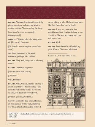 172 ~ Unit I172 ~ Unit I
HOLMES. You saved an invalid trouble by
giving my signal to Inspector Morton,
waiting outside. You turned up the lamp.
[SMITH and WATSON are equally
flabbergasted.]
MORTON. I’d better take him along now,
sir. [To SMITH] Come on.
[He bundles SMITH roughly toward the
door.]
We’ll see you down at the Yard
tomorrow, perhaps, Mr. Holmes?
HOLMES. Very well, Inspector. And many
thanks.
WATSON. Goodbye, Inspector.
[MORTON exits with SMITH.]
[Chuckles]
Well, Holmes?
HOLMES. Well, Watson, there’s a bottle of
claret5
over there—it is uncorked—and
some biscuits in the barrel. If you’ll be
so kind, I’m badly in need of both.
[WATSON goes to fetch them.]
WATSON. Certainly. You know, Holmes,
all this seems a pretty, well, elaborate
way to go about catching that fellow. I
mean, taking in Mrs. Hudson—and me—
like that. Scared us half to death.
HOLMES. It was very essential that I
should make Mrs. Hudson believe in my
condition. She was to convey it to you,
and you to him.
WATSON. Well . . .
HOLMES. Pray do not be offended, my
good Watson. You must admit that
word
bank
dissimulation (dih sim yoo LAY shun) n.: pretending to be what one is not
5. Claret (KLAHR et) is a kind of wine.
 