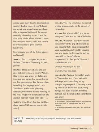 The Dying Detective ~ 173
among your many talents, dissimulation
scarcely finds a place. If you’d shared
my secret, you would never have been
able to impress Smith with the urgent
necessity of coming to me. It was the
vital point of the whole scheme. I knew
his vindictive nature, and I was certain
he would come to gloat over his
handiwork.
[WATSON returns with the bottle, glasses
and barrel.]
WATSON. But . . . but your appearance,
Holmes. Your face! You really do look
ghastly.
HOLMES. Three days of absolute fast
does not improve one’s beauty, Watson.
However, as you know, my habits are
irregular, and such a feat means less to
me than to most men. For the rest, there
is nothing that a sponge won’t cure.
Vaseline to produce the glistening
forehead; belladonna6
for the watering of
the eyes; rouge over the cheekbones and
crust of beeswax round one’s lips . . . .
WATSON. [Chuckling] And that babbling
about oysters! [He begins pouring the
wine.]
word
bank
vindictive (vin DIK tiv) adj.: vengeful; wanting to get even with someone
6. Belladonna (bel uh DAHN uh) is a poisonous
plant used both as a medication and as a
cosmetic.
7. A monograph (MAHN uh graf) is a research
paper.
HOLMES. Yes. I’ve sometimes thought of
writing a monograph7
on the subject of
pretending.
WATSON. But why wouldn’t you let me
near you? There was no risk of infection.
HOLMES. Whatever I may have said to
the contrary in the grip of delirium, do
you imagine that I have no respect for
your medical talents? Could I imagine
that you would be deceived by a dying
man with no rise of pulse or
temperature? At four yards’ distance I
could deceive you.
[WATSON reaches for the box.]
WATSON. This box, then . . .
HOLMES. No, Watson. I wouldn’t touch
it. You can just see, if you look at it
sideways, where the sharp spring
emerges as you open it. I dare say it was
by some such device that poor young
Savage was done to death. He stood
between that monster and an inheritance,
you know.
The Dying Detective ~ 173
 