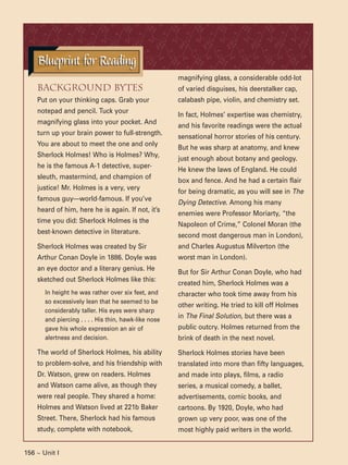 156 ~ Unit I
Background Bytes
Put on your thinking caps. Grab your
notepad and pencil. Tuck your
magnifying glass into your pocket. And
turn up your brain power to full-strength.
You are about to meet the one and only
Sherlock Holmes! Who is Holmes? Why,
he is the famous A-1 detective, super-
sleuth, mastermind, and champion of
justice! Mr. Holmes is a very, very
famous guy—world-famous. If you’ve
heard of him, here he is again. If not, it’s
time you did: Sherlock Holmes is the
best-known detective in literature.
Sherlock Holmes was created by Sir
Arthur Conan Doyle in 1886. Doyle was
an eye doctor and a literary genius. He
sketched out Sherlock Holmes like this:
In height he was rather over six feet, and
so excessively lean that he seemed to be
considerably taller. His eyes were sharp
and piercing . . . . His thin, hawk-like nose
gave his whole expression an air of
alertness and decision.
The world of Sherlock Holmes, his ability
to problem-solve, and his friendship with
Dr. Watson, grew on readers. Holmes
and Watson came alive, as though they
were real people. They shared a home:
Holmes and Watson lived at 221b Baker
Street. There, Sherlock had his famous
study, complete with notebook,
magnifying glass, a considerable odd-lot
of varied disguises, his deerstalker cap,
calabash pipe, violin, and chemistry set.
In fact, Holmes’ expertise was chemistry,
and his favorite readings were the actual
sensational horror stories of his century.
But he was sharp at anatomy, and knew
just enough about botany and geology.
He knew the laws of England. He could
box and fence. And he had a certain flair
for being dramatic, as you will see in The
Dying Detective. Among his many
enemies were Professor Moriarty, “the
Napoleon of Crime,” Colonel Moran (the
second most dangerous man in London),
and Charles Augustus Milverton (the
worst man in London).
But for Sir Arthur Conan Doyle, who had
created him, Sherlock Holmes was a
character who took time away from his
other writing. He tried to kill off Holmes
in The Final Solution, but there was a
public outcry. Holmes returned from the
brink of death in the next novel.
Sherlock Holmes stories have been
translated into more than fifty languages,
and made into plays, films, a radio
series, a musical comedy, a ballet,
advertisements, comic books, and
cartoons. By 1920, Doyle, who had
grown up very poor, was one of the
most highly paid writers in the world.
Blueprint for ReadingBlueprint for Reading
 