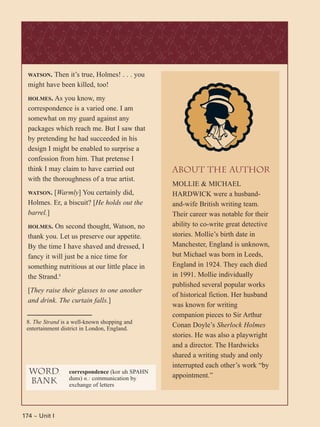 174 ~ Unit I
WATSON. Then it’s true, Holmes! . . . you
might have been killed, too!
HOLMES. As you know, my
correspondence is a varied one. I am
somewhat on my guard against any
packages which reach me. But I saw that
by pretending he had succeeded in his
design I might be enabled to surprise a
confession from him. That pretense I
think I may claim to have carried out
with the thoroughness of a true artist.
WATSON. [Warmly] You certainly did,
Holmes. Er, a biscuit? [He holds out the
barrel.]
HOLMES. On second thought, Watson, no
thank you. Let us preserve our appetite.
By the time I have shaved and dressed, I
fancy it will just be a nice time for
something nutritious at our little place in
the Strand.8
[They raise their glasses to one another
and drink. The curtain falls.]
8. The Strand is a well-known shopping and
entertainment district in London, England.
word
bank
correspondence (kor uh SPAHN
duns) n.: communication by
exchange of letters
About the Author
MOLLIE & MICHAEL
HARDWICK were a husband-
and-wife British writing team.
Their career was notable for their
ability to co-write great detective
stories. Mollie’s birth date in
Manchester, England is unknown,
but Michael was born in Leeds,
England in 1924. They each died
in 1991. Mollie individually
published several popular works
of historical fiction. Her husband
was known for writing
companion pieces to Sir Arthur
Conan Doyle’s Sherlock Holmes
stories. He was also a playwright
and a director. The Hardwicks
shared a writing study and only
interrupted each other’s work “by
appointment.”
 