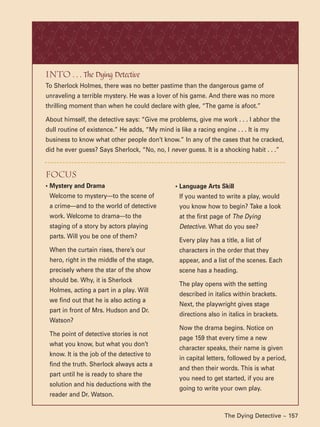 The Dying Detective ~ 157
Into . . . The Dying Detective
To Sherlock Holmes, there was no better pastime than the dangerous game of
unraveling a terrible mystery. He was a lover of his game. And there was no more
thrilling moment than when he could declare with glee, “The game is afoot.”
About himself, the detective says: “Give me problems, give me work . . . I abhor the
dull routine of existence.” He adds, “My mind is like a racing engine . . . It is my
business to know what other people don’t know.” In any of the cases that he cracked,
did he ever guess? Says Sherlock, “No, no, I never guess. It is a shocking habit . . .”
• Language Arts Skill
If you wanted to write a play, would
you know how to begin? Take a look
at the first page of The Dying
Detective. What do you see?
Every play has a title, a list of
characters in the order that they
appear, and a list of the scenes. Each
scene has a heading.
The play opens with the setting
described in italics within brackets.
Next, the playwright gives stage
directions also in italics in brackets.
Now the drama begins. Notice on
page 159 that every time a new
character speaks, their name is given
in capital letters, followed by a period,
and then their words. This is what
you need to get started, if you are
going to write your own play.
focus
• Mystery and Drama
Welcome to mystery—to the scene of
a crime—and to the world of detective
work. Welcome to drama—to the
staging of a story by actors playing
parts. Will you be one of them?
When the curtain rises, there’s our
hero, right in the middle of the stage,
precisely where the star of the show
should be. Why, it is Sherlock
Holmes, acting a part in a play. Will
we find out that he is also acting a
part in front of Mrs. Hudson and Dr.
Watson?
The point of detective stories is not
what you know, but what you don’t
know. It is the job of the detective to
find the truth. Sherlock always acts a
part until he is ready to share the
solution and his deductions with the
reader and Dr. Watson.
 