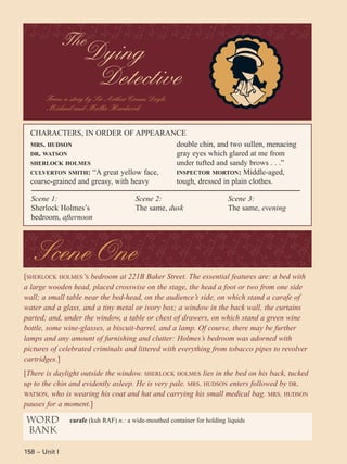 158 ~ Unit I
[SHERLOCK HOLMES’S bedroom at 221B Baker Street. The essential features are: a bed with
a large wooden head, placed crosswise on the stage, the head a foot or two from one side
wall; a small table near the bed-head, on the audience’s side, on which stand a carafe of
water and a glass, and a tiny metal or ivory box; a window in the back wall, the curtains
parted; and, under the window, a table or chest of drawers, on which stand a green wine
bottle, some wine-glasses, a biscuit-barrel, and a lamp. Of course, there may be further
lamps and any amount of furnishing and clutter: Holmes’s bedroom was adorned with
pictures of celebrated criminals and littered with everything from tobacco pipes to revolver
cartridges.]
[There is daylight outside the window. SHERLOCK HOLMES lies in the bed on his back, tucked
up to the chin and evidently asleep. He is very pale. MRS. HUDSON enters followed by DR.
WATSON, who is wearing his coat and hat and carrying his small medical bag. MRS. HUDSON
pauses for a moment.]
From a story by Sir Arthur Conan Doyle
Michael and Mollie Hardwick
MRS. HUDSON
DR. WATSON
SHERLOCK HOLMES
CULVERTON SMITH: “A great yellow face,
coarse-grained and greasy, with heavy
CHARACTERS, IN ORDER OF APPEARANCE
Scene 1:
Sherlock Holmes’s
bedroom, afternoon
Scene 2:
The same, dusk
Scene 3:
The same, evening
double chin, and two sullen, menacing
gray eyes which glared at me from
under tufted and sandy brows . . .”
INSPECTOR MORTON: Middle-aged,
tough, dressed in plain clothes.
word
bank
carafe (kuh RAF) n.: a wide-mouthed container for holding liquids
Scene One
The
Dying
Detective
 
