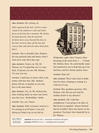 MRS. HUDSON. He’s asleep, sir.
[They approach the bed. WATSON comes
round to the audience’s side and looks
down at HOLMES for a moment. He shakes
his head gravely, then he and MRS.
HUDSON move away beyond the foot of
the bed. WATSON takes off his hat and
coat as they talk and she takes them from
him.]
WATSON. This is dreadful, Mrs. Hudson.
He was perfectly hale and hearty when I
went away only three days ago.
MRS. HUDSON. I know, sir. Oh, Dr.
Watson, sir, I’m glad that you’ve come
back. If anyone can save Mr. Holmes,
I’m sure you can.
WATSON. I shall have to know what is the
matter with him first. Mrs. Hudson,
please tell me, as quickly as you can,
how it all came about.
MRS. HUDSON. Yes, sir. Mr. Holmes has
been working lately on some case down
near the river—Rotherhithe, I think.
WATSON. Yes, yes. I know.
MRS. HUDSON. Well, you know what he is
for coming in at all hours. I was just
taking my lamp to go to my bed on
Wednesday night when I heard a faint
knocking at the street door. I . . . I found
Mr. Holmes there. He could hardly stand.
Just muttered to me to help him up to his
bed here, and he’s barely spoken since.
WATSON. Dear me!
MRS. HUDSON. Won’t take food or drink.
Just lies there, sleeping or staring in a
wild sort of way.
WATSON. But, goodness gracious, Mrs.
Hudson, why did you not send for
another doctor in my absence?
MRS. HUDSON. Oh, I told him
straightaway I was going to do that, sir.
But he got so agitated—almost shouted
that he wouldn’t allow any doctor on the
premises. You know how masterful he is,
Dr. Watson.
The Dying Detective ~ 159
word
bank
agitated (AJ uh tayt ed) v.: disturbed; emotional and upset
premises (PREM us ez) n.: a building and its grounds
 