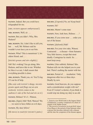 160 ~ Unit I
WATSON. Indeed. But you could have
telegraphed for me.
[MRS. HUDSON appears embarrassed.]
MRS. HUDSON. Well, sir . . .
WATSON. But you didn’t. Why, Mrs.
Hudson?
MRS. HUDSON. Sir, I don’t like to tell you,
but . . . well, Mr. Holmes said he
wouldn’t even have you to see him.
WATSON. What? This is monstrous! I, his
oldest friend, and . . .
[HOLMES groans and stirs slightly.]
Ssh! He’s waking! You go along, Mrs.
Hudson, and leave this to me. Whether
he likes it or not, I shall ensure that
everything possible is done.
MRS. HUDSON. Thank you, sir. You’ll ring
if I can be of help.
[She exits with WATSON’S things. HOLMES
groans again and flings out an arm
restlessly. WATSON comes to the
audience’s side of the bed and sits on it.]
WATSON. Holmes? It’s I—Watson.
HOLMES. [Sighs] Ahh! Well, Watson? We
. . . we seem to have fallen on evil days.
WATSON. My dear fellow!
[He moves to reach for HOLMES’S pulse.]
HOLMES. [Urgently] No, no! Keep back!
WATSON. Eh?
HOLMES. Mustn’t come near.
WATSON. Now, look here, Holmes . . . !
HOLMES. If you come near . . . order you
out of the house.
WATSON. [defiantly] Hah!
HOLMES. For your own sake, Watson.
Contracted . . . a disease—from Sumatra.1
Very little known, except that most
deadly. Contagious by touch. So . . .
must keep away.
WATSON. Utter rubbish. Holmes! Mrs.
Hudson tells me she helped you to your
bed. There’s nothing the matter with her.
HOLMES. Period of . . . incubation.2
Only
dangerous after two or three days.
Deadly by now.
WATSON. Good heavens, do you suppose
such a consideration weighs with me?
Even if I weren’t a doctor, d’you think it
would stop me doing my duty to an old
1. Sumatra (soo MAH truh) is the largest island
of Indonesia, a country comprised of a chain of
islands in the Indian Ocean.
2. The period of incubation (in kyuh BAY shun)
of an illness is the period of time between when
a person first becomes infected with a disease
and the time the symptoms of the disease appear.
 