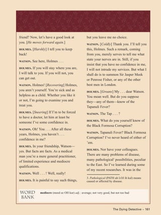The Dying Detective ~ 161
friend? Now, let’s have a good look at
you. [He moves forward again.]
HOLMES. [Harshly] I tell you to keep
back!
WATSON. See here, Holmes . . .
HOLMES. If you will stay where you are,
I will talk to you. If you will not, you
can get out.
WATSON. Holmes! [Recovering] Holmes,
you aren’t yourself. You’re sick and as
helpless as a child. Whether you like it
or not, I’m going to examine you and
treat you.
HOLMES. [Sneering] If I’m to be forced
to have a doctor, let him at least be
someone I’ve some confidence in.
WATSON. Oh! You . . . After all these
years, Holmes, you haven’t . . .
confidence in me?
HOLMES. In your friendship, Watson—
yes. But facts are facts. As a medical
man you’re a mere general practitioner,
of limited experience and mediocre
qualifications.
WATSON. Well . . . ! Well, really!
HOLMES. It is painful to say such things,
but you leave me no choice.
WATSON. [Coldly] Thank you. I’ll tell you
this, Holmes. Such a remark, coming
from you, merely serves to tell me what
state your nerves are in. Still, if you
insist that you have no confidence in me,
I will not intrude my services. But what I
shall do is to summon Sir Jasper Meek
or Penrose Fisher, or any of the other
best men in London.
HOLMES. [Groans] My . . . dear Watson.
You mean well. But do you suppose
they—any of them—know of the
Tapanuli Fever?
WATSON. The Tap . . . ?
HOLMES. What do you yourself know of
the Black Formosa Corruption?
WATSON. Tapanuli Fever? Black Formosa
Corruption? I’ve never heard of either of
’em.
HOLMES. Nor have your colleagues.
There are many problems of disease,
many pathological3
possibilities, peculiar
to the East. So I’ve learned during some
of my recent researches. It was in the
word
bank
mediocre (meed ee OH kur) adj.: average; not very good, but not too bad
3. Pathological (PATH uh LOJ ih kul) means
caused or affected by disease.
 