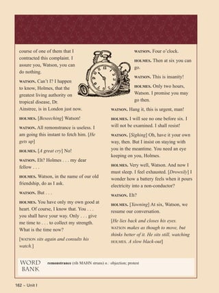 162 ~ Unit I
course of one of them that I
contracted this complaint. I
assure you, Watson, you can
do nothing.
WATSON. Can’t I? I happen
to know, Holmes, that the
greatest living authority on
tropical disease, Dr.
Ainstree, is in London just now.
HOLMES. [Beseeching] Watson!
WATSON. All remonstrance is useless. I
am going this instant to fetch him. [He
gets up]
HOLMES. [A great cry] No!
WATSON. Eh? Holmes . . . my dear
fellow . . .
HOLMES. Watson, in the name of our old
friendship, do as I ask.
WATSON. But . . .
HOLMES. You have only my own good at
heart. Of course, I know that. You . . .
you shall have your way. Only . . . give
me time to . . . to collect my strength.
What is the time now?
[WATSON sits again and consults his
watch.]
WATSON. Four o’clock.
HOLMES. Then at six you can
go.
WATSON. This is insanity!
HOLMES. Only two hours,
Watson. I promise you may
go then.
WATSON. Hang it, this is urgent, man!
HOLMES. I will see no one before six. I
will not be examined. I shall resist!
WATSON. [Sighing] Oh, have it your own
way, then. But I insist on staying with
you in the meantime. You need an eye
keeping on you, Holmes.
HOLMES. Very well, Watson. And now I
must sleep. I feel exhausted. [Drowsily] I
wonder how a battery feels when it pours
electricity into a non-conductor?
WATSON. Eh?
HOLMES. [Yawning] At six, Watson, we
resume our conversation.
[He lies back and closes his eyes.
WATSON makes as though to move, but
thinks better of it. He sits still, watching
HOLMES. A slow black-out]
word
bank
remonstrance (rih MAHN struns) n.: objection; protest
 