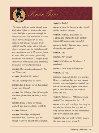 The Dying Detective ~ 163
[The stage lights up again, though more
dimly than before, to disclose the same
scene. Twilight is apparent through the
window. HOLMES lies motionless. WATSON
sits as before, though with his head
sagging, half asleep. His chin drops
suddenly and he wakes with a jerk. He
glances around, sees the twilight outside,
and consults his watch. He yawns, flexes
his arms, then proceeds to glance idly
about him. His attention is caught by the
little box on the bedside table. Stealthily,
he reaches over and picks it up.]
HOLMES. [Very loudly and urgently] No!
No, Watson, no!
WATSON. [Startled] Eh? What?
[HOLMES starts up onto his elbow.]
HOLMES. Put it down! Down this instant!
Do as I say, Watson!
WATSON. Oh! All right, then. [Putting the
box down.] Look here, Holmes, I really
think . . .
HOLMES. I hate to have my things
touched. You know perfectly well I do.
WATSON. Holmes . . . !
HOLMES. You fidget me beyond
endurance. You, a doctor—you’re
enough to drive a patient into an asylum!
WATSON. Really!
HOLMES. Now, for heaven’s sake, sit still,
and let me have my rest.
WATSON. Holmes, it is almost six
o’clock, and I refuse to delay another
instant. [He gets up determinedly.]
HOLMES. Really? Watson, have you any
change in your pocket?
WATSON. Yes.
HOLMES. Any silver?
WATSON. [Fishing out his change] A
good deal.
HOLMES. How many half-crowns?
WATSON. Er, five.
HOLMES. [Sighing] Ah, too few, too few.
However, such as they are, you can put
them in your watch-pocket—and all the
rest of your money in your left trouser-
pocket. It will balance you so much
better like that.
WATSON. Balance . . . ? Holmes, you’re
raving! This has gone too far . . . !
HOLMES. You will now light that lamp by
the window, Watson, but you will be
very careful that not for one instant shall
it be more than at half flame.
WATSON. Oh, very well. [WATSON goes to
the lamp and strikes a match.]
Scene Two
 