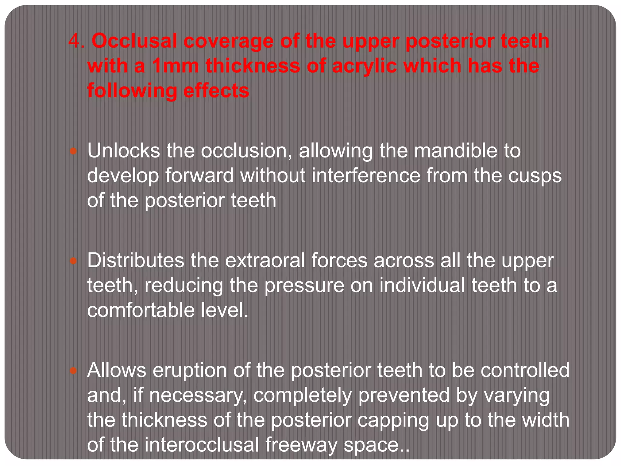 4. Occlusal coverage of the upper posterior teeth
with a 1mm thickness of acrylic which has the
following effects
 Unlocks the occlusion, allowing the mandible to
develop forward without interference from the cusps
of the posterior teeth
 Distributes the extraoral forces across all the upper
teeth, reducing the pressure on individual teeth to a
comfortable level.
 Allows eruption of the posterior teeth to be controlled
and, if necessary, completely prevented by varying
the thickness of the posterior capping up to the width
of the interocclusal freeway space..
 