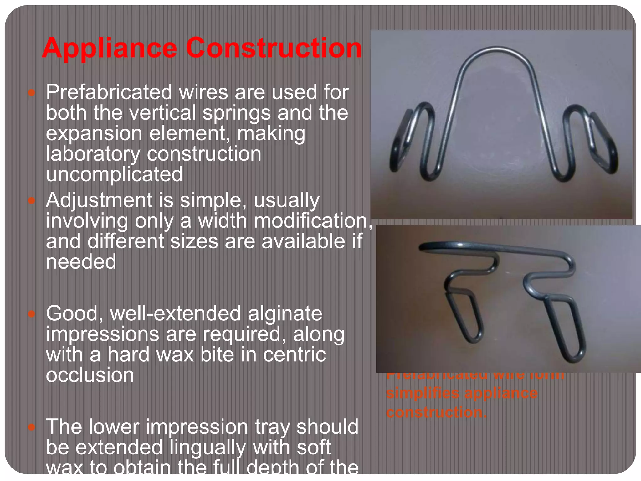 Appliance Construction
Prefabricated wire form
simplifies appliance
construction.
 Prefabricated wires are used for
both the vertical springs and the
expansion element, making
laboratory construction
uncomplicated
 Adjustment is simple, usually
involving only a width modification,
and different sizes are available if
needed
 Good, well-extended alginate
impressions are required, along
with a hard wax bite in centric
occlusion
 The lower impression tray should
be extended lingually with soft
wax to obtain the full depth of the
 