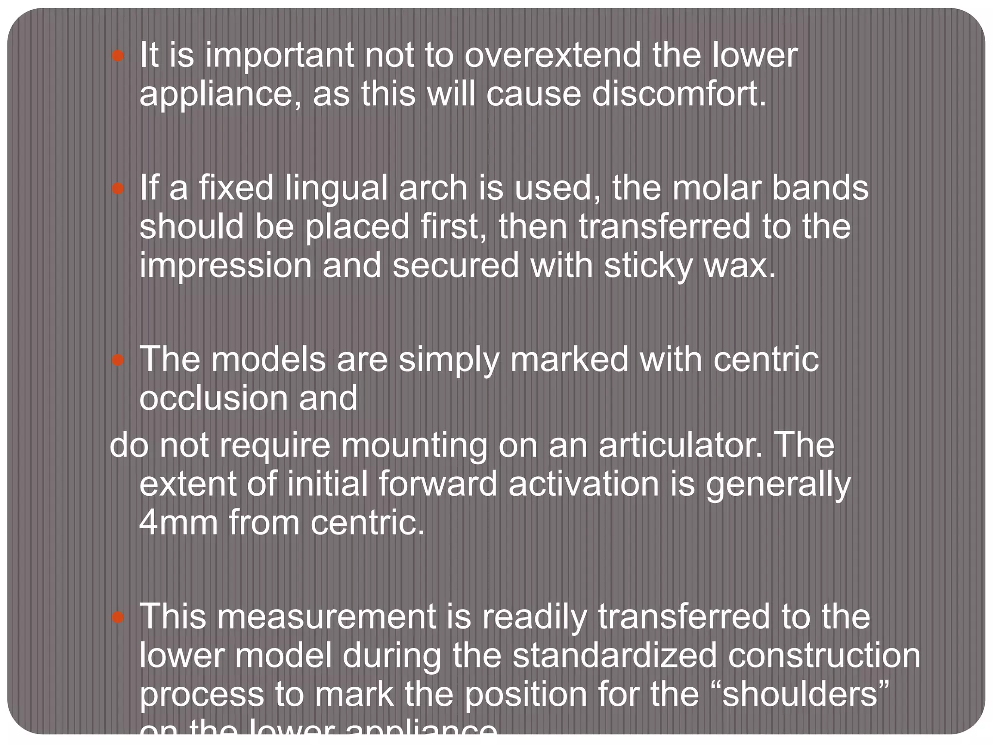  It is important not to overextend the lower
appliance, as this will cause discomfort.
 If a fixed lingual arch is used, the molar bands
should be placed first, then transferred to the
impression and secured with sticky wax.
 The models are simply marked with centric
occlusion and
do not require mounting on an articulator. The
extent of initial forward activation is generally
4mm from centric.
 This measurement is readily transferred to the
lower model during the standardized construction
process to mark the position for the “shoulders”
on the lower appliance.
 