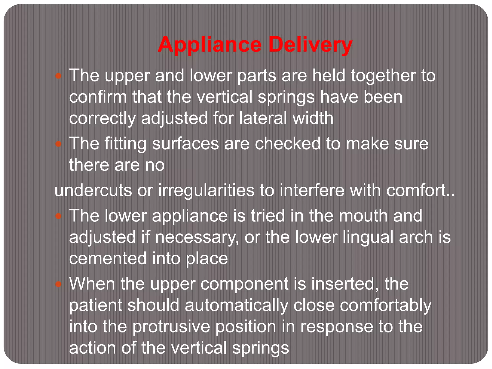 Appliance Delivery
 The upper and lower parts are held together to
confirm that the vertical springs have been
correctly adjusted for lateral width
 The fitting surfaces are checked to make sure
there are no
undercuts or irregularities to interfere with comfort..
 The lower appliance is tried in the mouth and
adjusted if necessary, or the lower lingual arch is
cemented into place
 When the upper component is inserted, the
patient should automatically close comfortably
into the protrusive position in response to the
action of the vertical springs
 