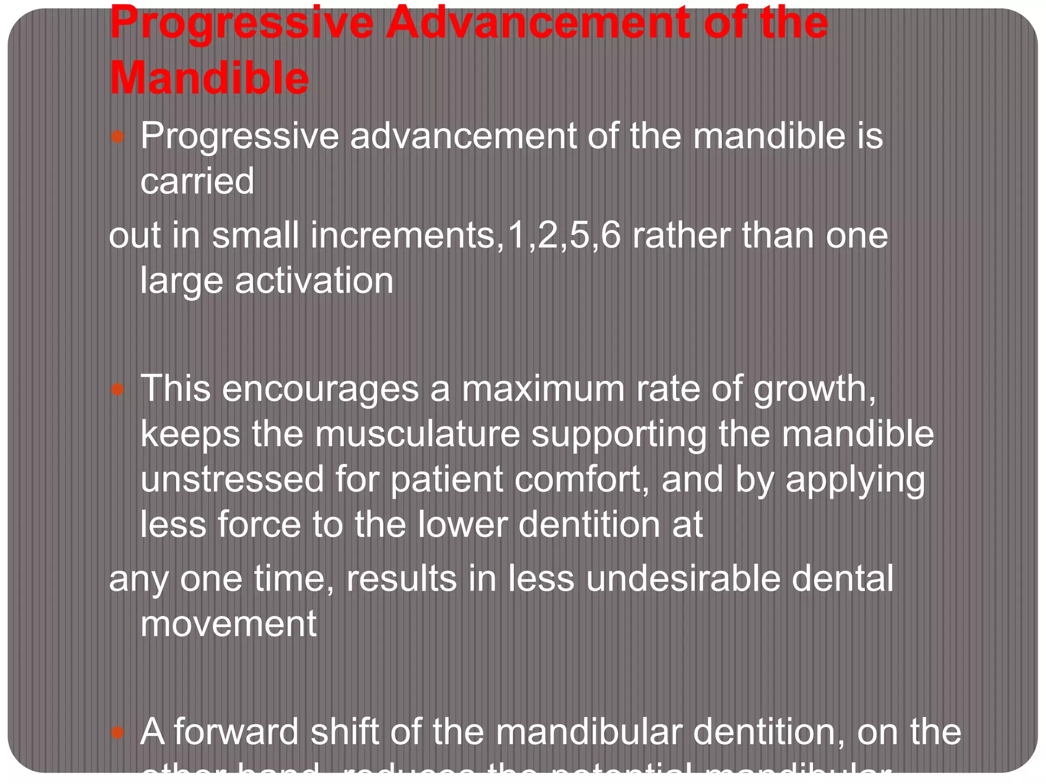 Progressive Advancement of the
Mandible
 Progressive advancement of the mandible is
carried
out in small increments,1,2,5,6 rather than one
large activation
 This encourages a maximum rate of growth,
keeps the musculature supporting the mandible
unstressed for patient comfort, and by applying
less force to the lower dentition at
any one time, results in less undesirable dental
movement
 A forward shift of the mandibular dentition, on the
 