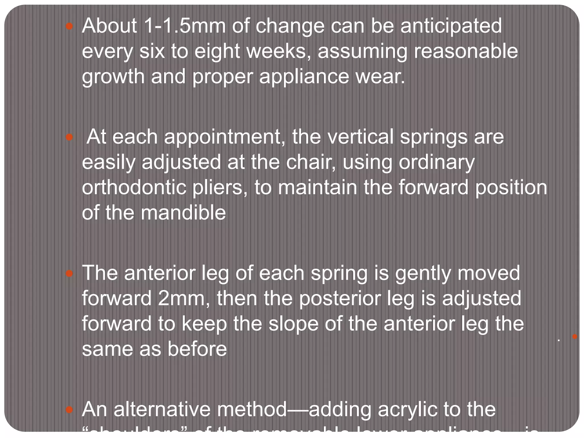  About 1-1.5mm of change can be anticipated
every six to eight weeks, assuming reasonable
growth and proper appliance wear.
 At each appointment, the vertical springs are
easily adjusted at the chair, using ordinary
orthodontic pliers, to maintain the forward position
of the mandible
 The anterior leg of each spring is gently moved
forward 2mm, then the posterior leg is adjusted
forward to keep the slope of the anterior leg the
same as before
 An alternative method—adding acrylic to the
.
 