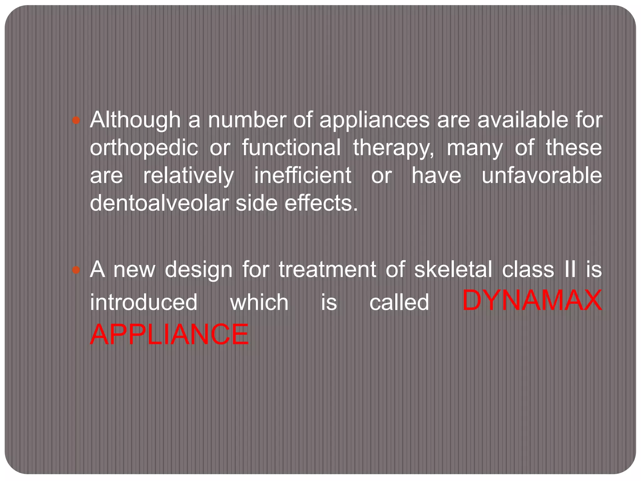  Although a number of appliances are available for
orthopedic or functional therapy, many of these
are relatively inefficient or have unfavorable
dentoalveolar side effects.
 A new design for treatment of skeletal class II is
introduced which is called DYNAMAX
APPLIANCE
 