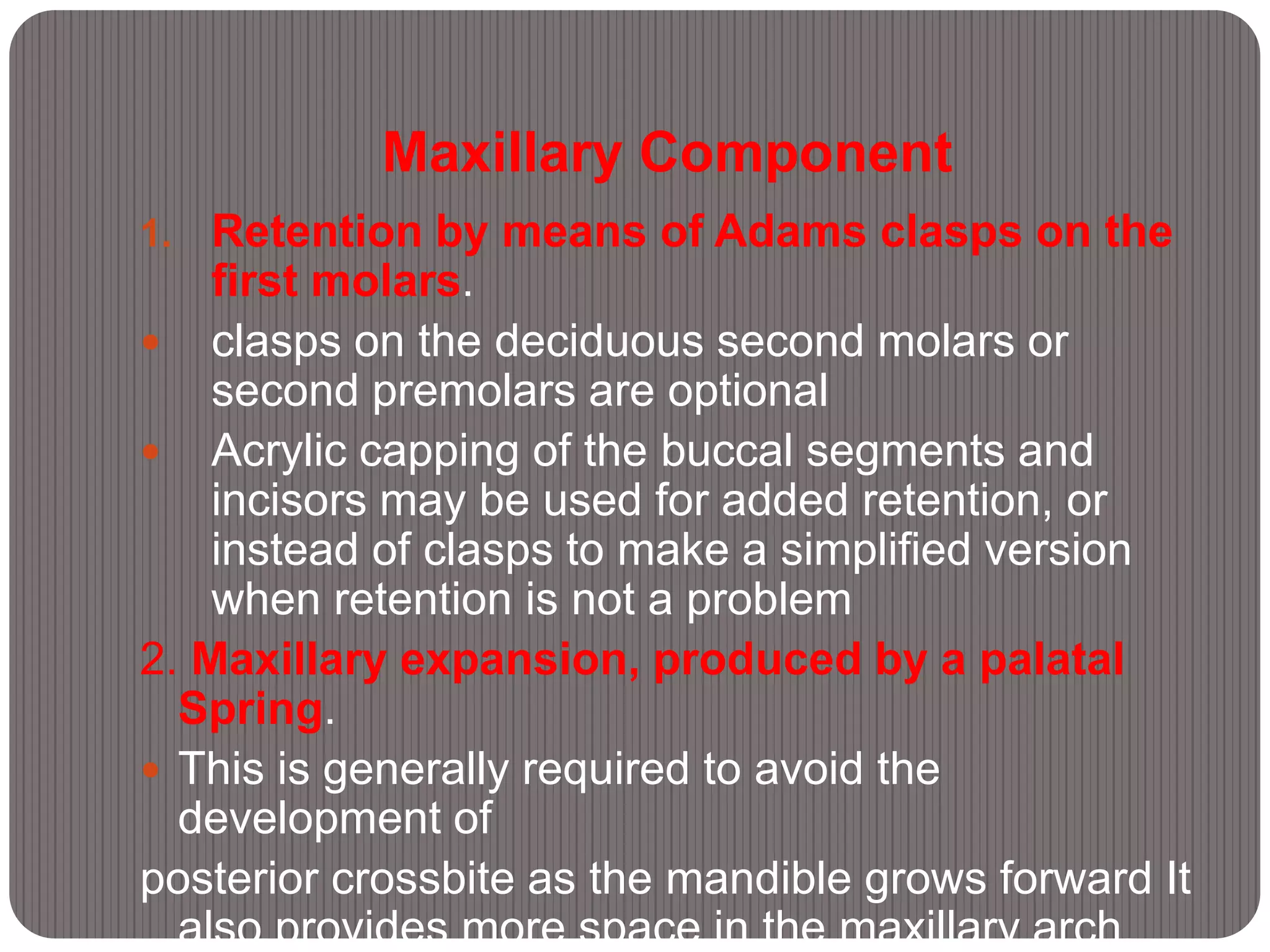 Maxillary Component
1. Retention by means of Adams clasps on the
first molars.
 clasps on the deciduous second molars or
second premolars are optional
 Acrylic capping of the buccal segments and
incisors may be used for added retention, or
instead of clasps to make a simplified version
when retention is not a problem
2. Maxillary expansion, produced by a palatal
Spring.
 This is generally required to avoid the
development of
posterior crossbite as the mandible grows forward It
also provides more space in the maxillary arch.
 