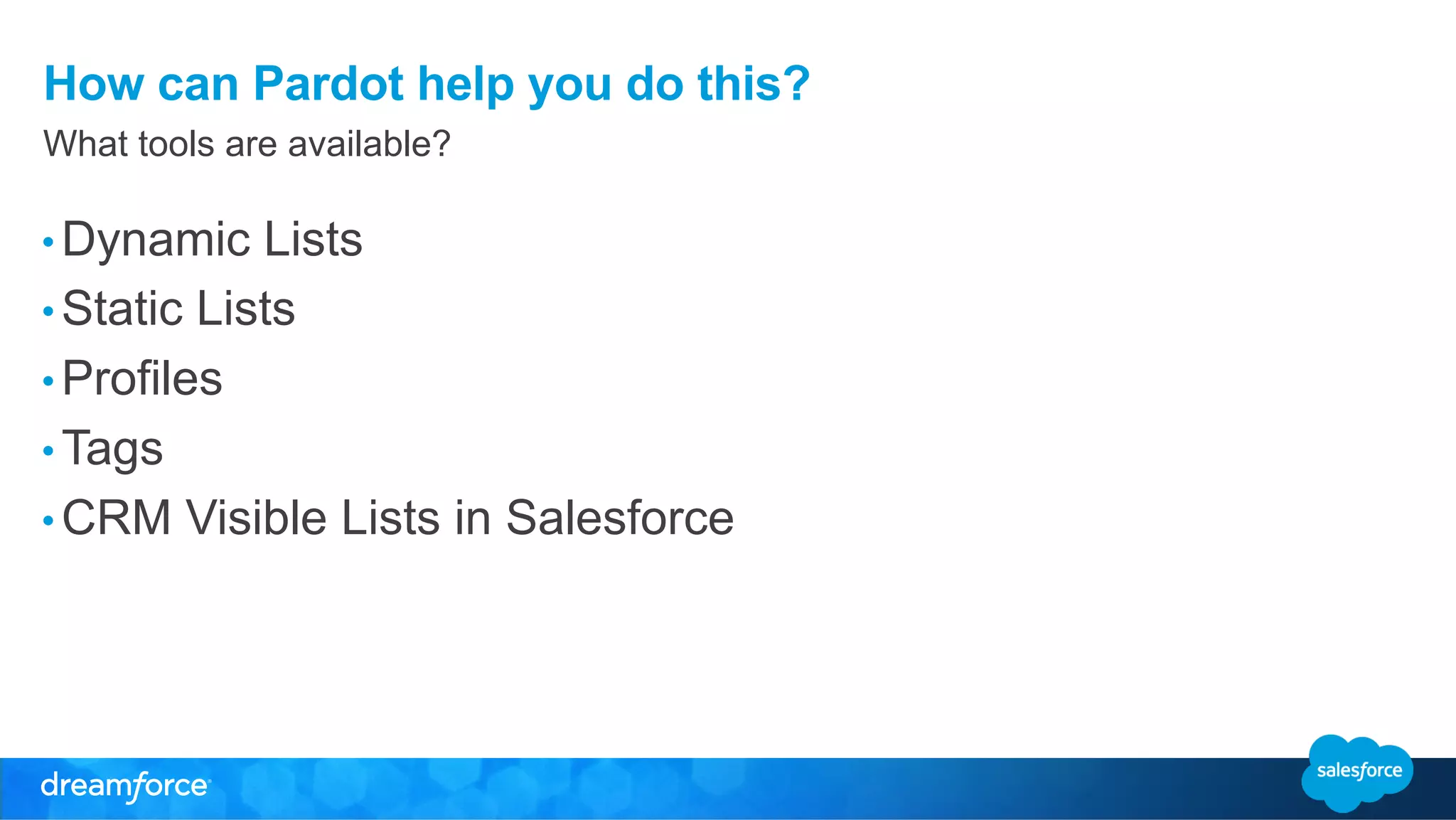 How can Pardot help you do this? 
What tools are available? 
• Dynamic Lists 
• Static Lists 
• Profiles 
• Tags 
• CRM Visible Lists in Salesforce 
 