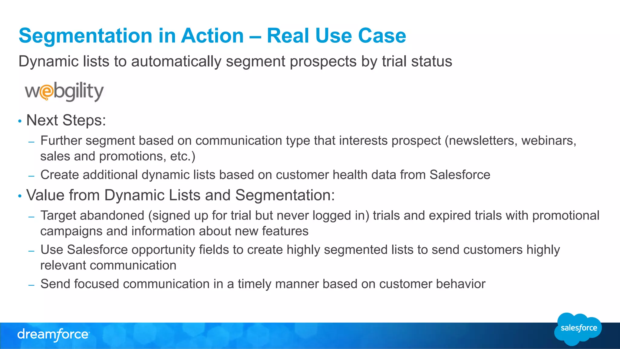 Segmentation in Action – Real Use Case 
Dynamic lists to automatically segment prospects by trial status 
• Next Steps: 
– Further segment based on communication type that interests prospect (newsletters, webinars, 
sales and promotions, etc.) 
– Create additional dynamic lists based on customer health data from Salesforce 
• Value from Dynamic Lists and Segmentation: 
– Target abandoned (signed up for trial but never logged in) trials and expired trials with promotional 
campaigns and information about new features 
– Use Salesforce opportunity fields to create highly segmented lists to send customers highly 
relevant communication 
– Send focused communication in a timely manner based on customer behavior 
 