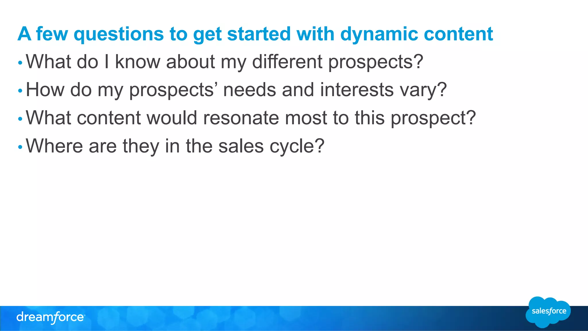 A few questions to get started with dynamic content 
• What do I know about my different prospects? 
• How do my prospects’ needs and interests vary? 
• What content would resonate most to this prospect? 
• Where are they in the sales cycle? 
 