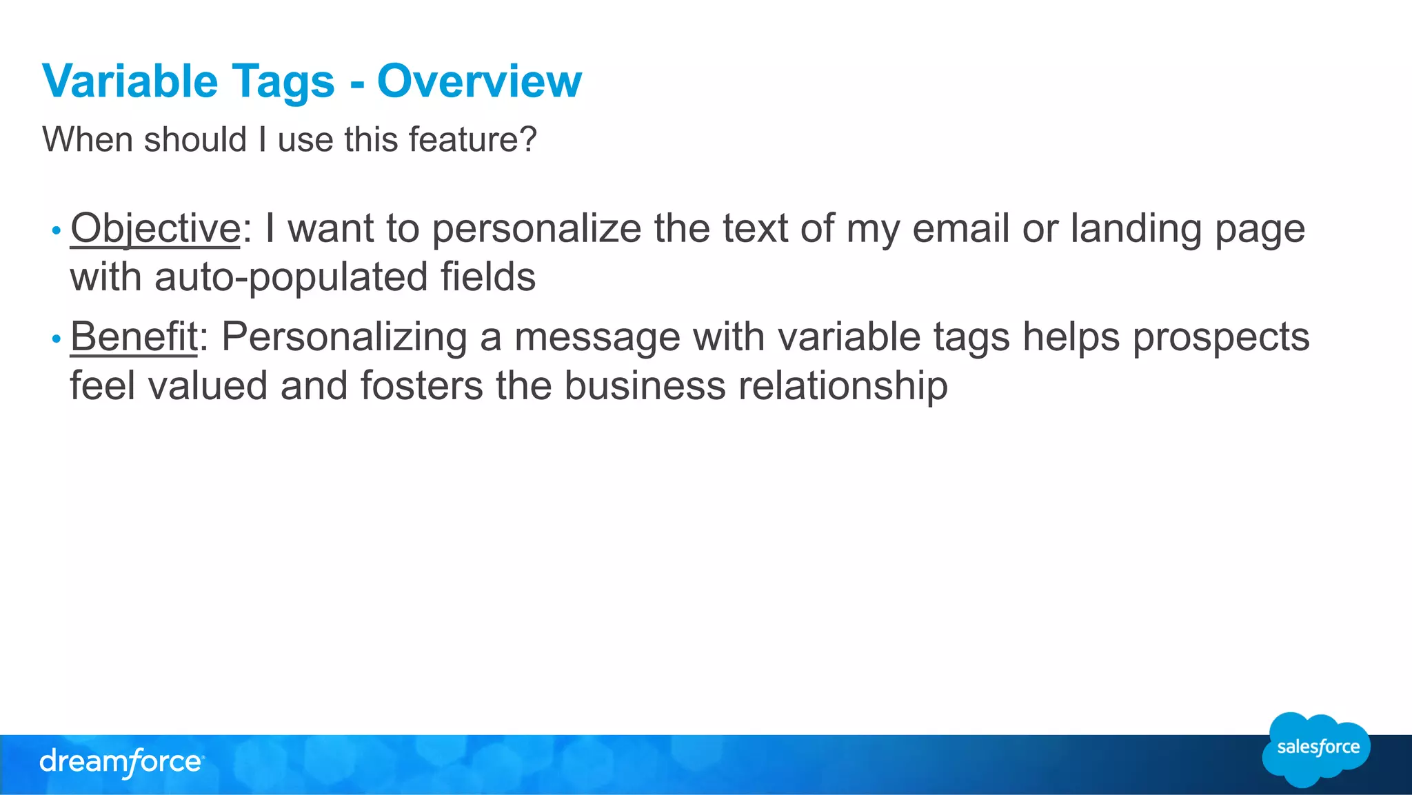 Variable Tags - Overview 
When should I use this feature? 
• Objective: I want to personalize the text of my email or landing page 
with auto-populated fields 
• Benefit: Personalizing a message with variable tags helps prospects 
feel valued and fosters the business relationship 
 