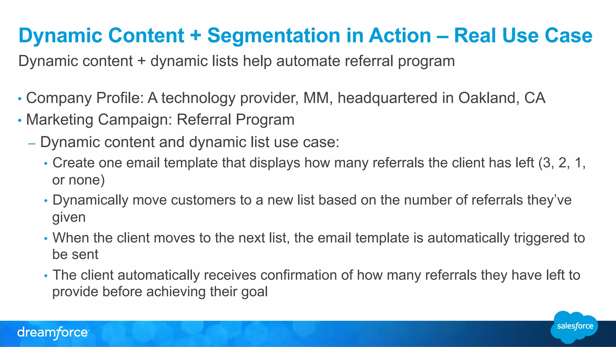 Dynamic Content + Segmentation in Action – Real Use Case 
Dynamic content + dynamic lists help automate referral program 
• Company Profile: A technology provider, MM, headquartered in Oakland, CA 
• Marketing Campaign: Referral Program 
– Dynamic content and dynamic list use case: 
• Create one email template that displays how many referrals the client has left (3, 2, 1, 
or none) 
• Dynamically move customers to a new list based on the number of referrals they’ve 
given 
• When the client moves to the next list, the email template is automatically triggered to 
be sent 
• The client automatically receives confirmation of how many referrals they have left to 
provide before achieving their goal 
 
