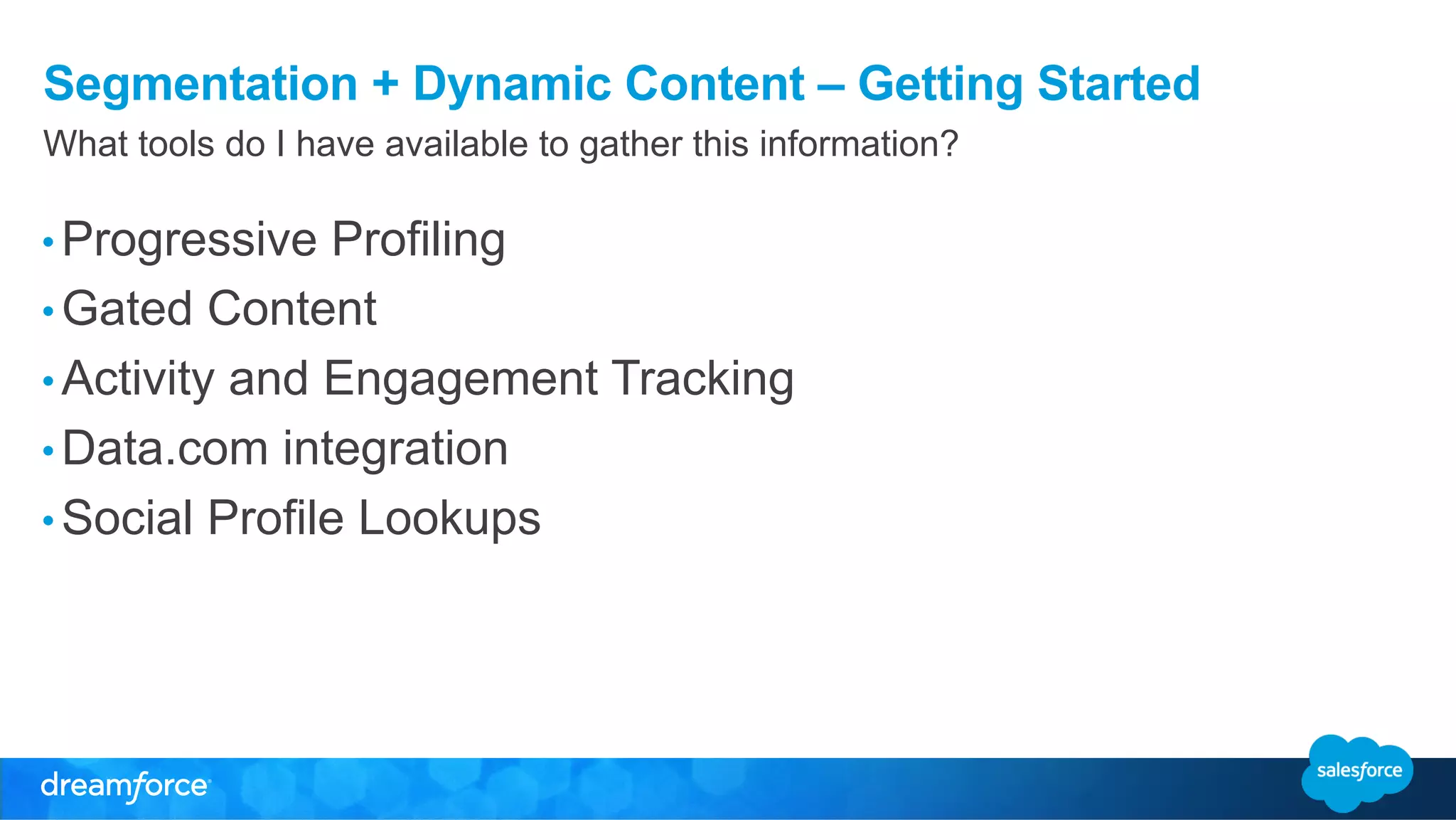 Segmentation + Dynamic Content – Getting Started 
What tools do I have available to gather this information? 
• Progressive Profiling 
• Gated Content 
• Activity and Engagement Tracking 
• Data.com integration 
• Social Profile Lookups 
 