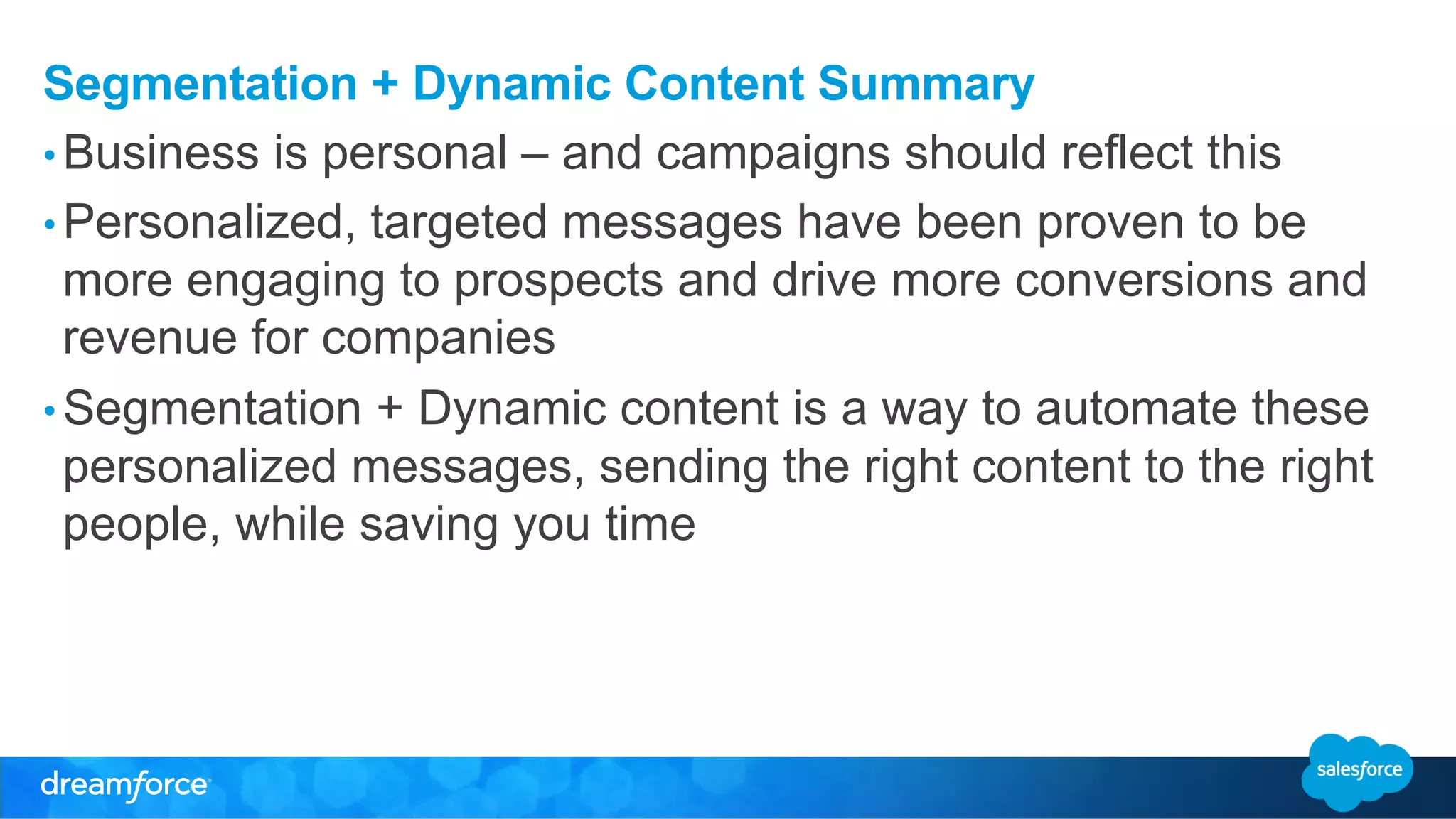 Segmentation + Dynamic Content Summary 
• Business is personal – and campaigns should reflect this 
• Personalized, targeted messages have been proven to be 
more engaging to prospects and drive more conversions and 
revenue for companies 
• Segmentation + Dynamic content is a way to automate these 
personalized messages, sending the right content to the right 
people, while saving you time 
 