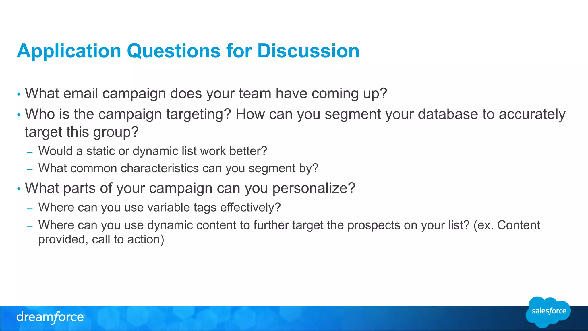 Application Questions for Discussion 
• What email campaign does your team have coming up? 
• Who is the campaign targeting? How can you segment your database to accurately 
target this group? 
– Would a static or dynamic list work better? 
– What common characteristics can you segment by? 
• What parts of your campaign can you personalize? 
– Where can you use variable tags effectively? 
– Where can you use dynamic content to further target the prospects on your list? (ex. Content 
provided, call to action) 
 