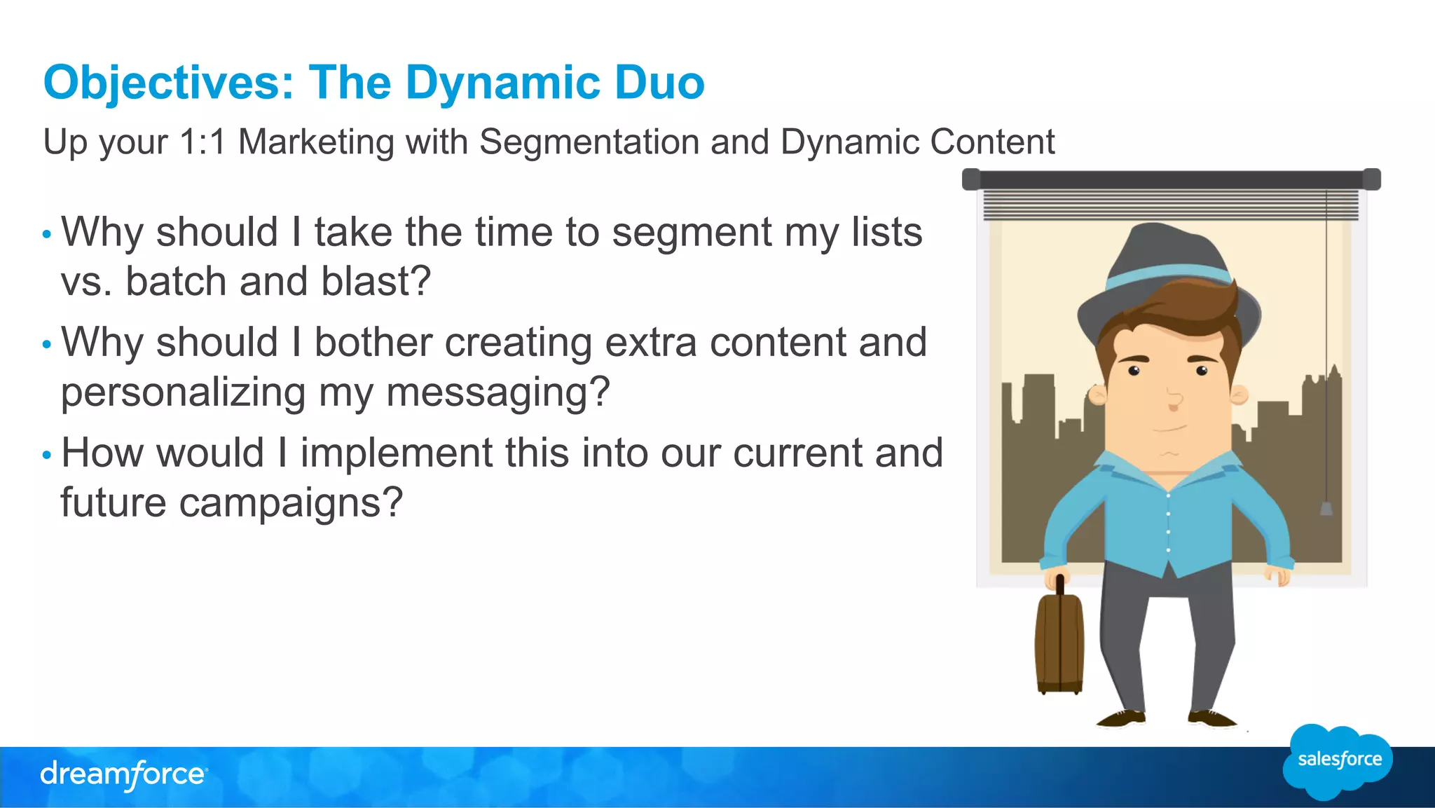 Objectives: The Dynamic Duo 
Up your 1:1 Marketing with Segmentation and Dynamic Content 
• Why should I take the time to segment my lists 
vs. batch and blast? 
• Why should I bother creating extra content and 
personalizing my messaging? 
• How would I implement this into our current and 
future campaigns? 
 
