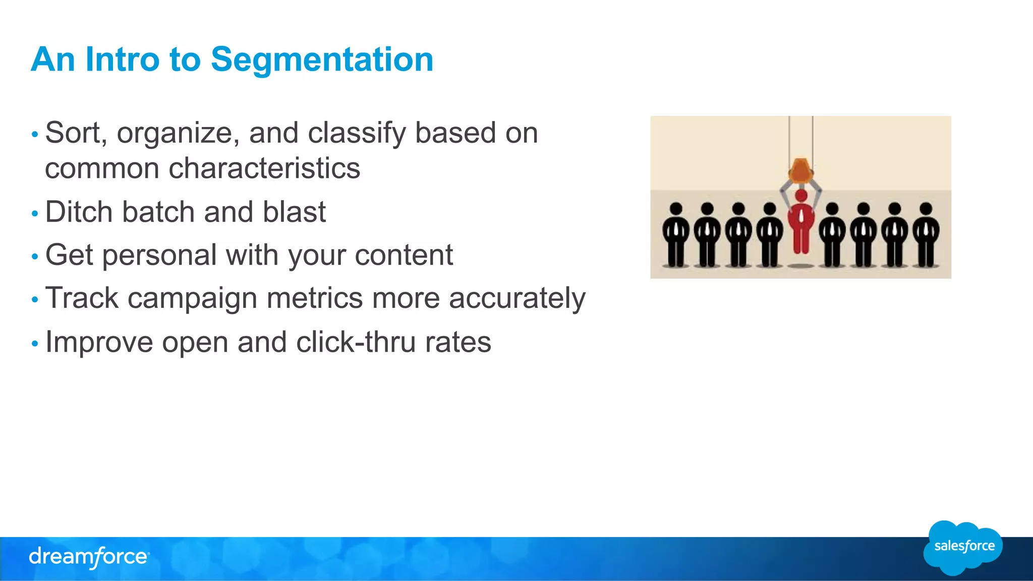 An Intro to Segmentation 
• Sort, organize, and classify based on 
common characteristics 
• Ditch batch and blast 
• Get personal with your content 
• Track campaign metrics more accurately 
• Improve open and click-thru rates 
 