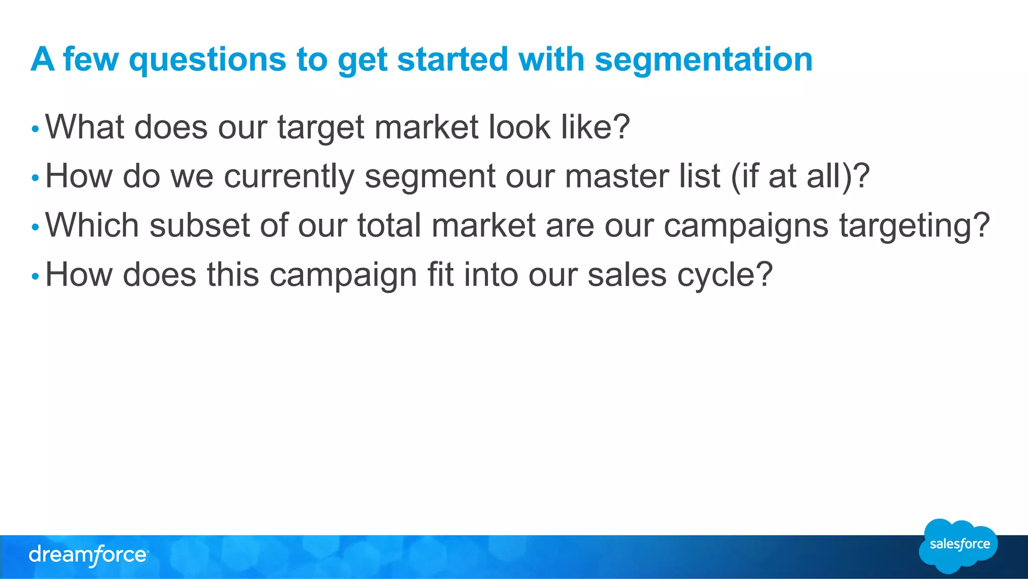 A few questions to get started with segmentation 
• What does our target market look like? 
• How do we currently segment our master list (if at all)? 
• Which subset of our total market are our campaigns targeting? 
• How does this campaign fit into our sales cycle? 
 