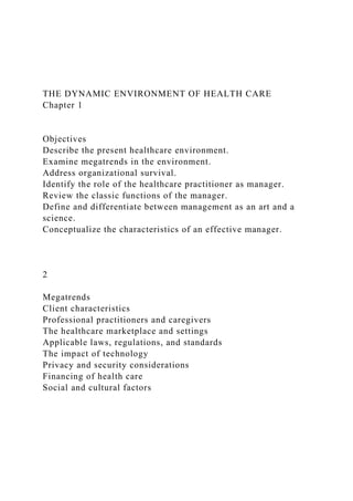 THE DYNAMIC ENVIRONMENT OF HEALTH CARE
Chapter 1
Objectives
Describe the present healthcare environment.
Examine megatrends in the environment.
Address organizational survival.
Identify the role of the healthcare practitioner as manager.
Review the classic functions of the manager.
Define and differentiate between management as an art and a
science.
Conceptualize the characteristics of an effective manager.
2
Megatrends
Client characteristics
Professional practitioners and caregivers
The healthcare marketplace and settings
Applicable laws, regulations, and standards
The impact of technology
Privacy and security considerations
Financing of health care
Social and cultural factors
 