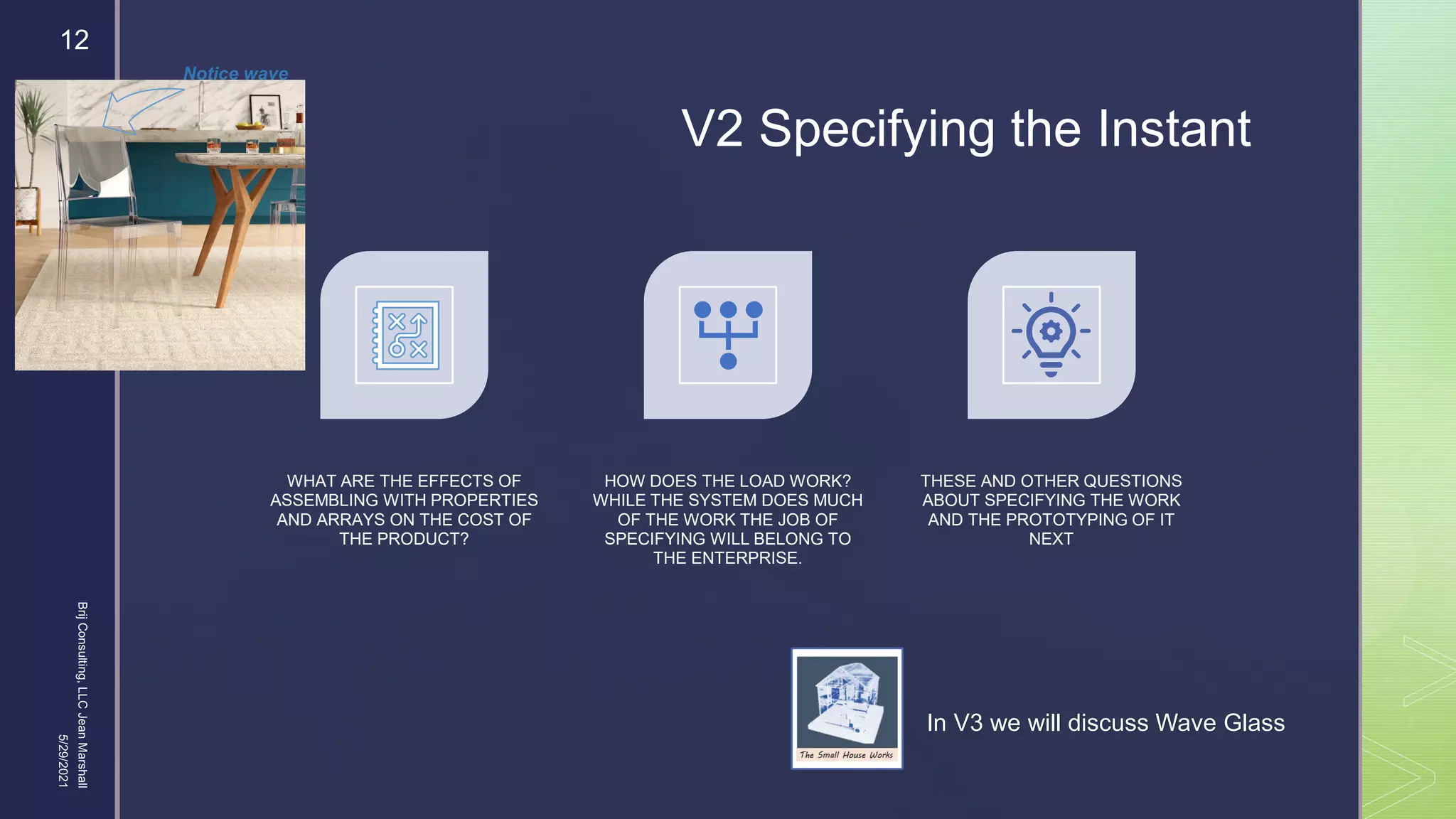 
V2 Specifying the Instant
WHAT ARE THE EFFECTS OF
ASSEMBLING WITH PROPERTIES
AND ARRAYS ON THE COST OF
THE PRODUCT?
HOW DOES THE LOAD WORK?
WHILE THE SYSTEM DOES MUCH
OF THE WORK THE JOB OF
SPECIFYING WILL BELONG TO
THE ENTERPRISE.
THESE AND OTHER QUESTIONS
ABOUT SPECIFYING THE WORK
AND THE PROTOTYPING OF IT
NEXT
In V3 we will discuss Wave Glass
5/29/2021
Brij
Consulting,
LLC
Jean
Marshall
12
Notice wave
 