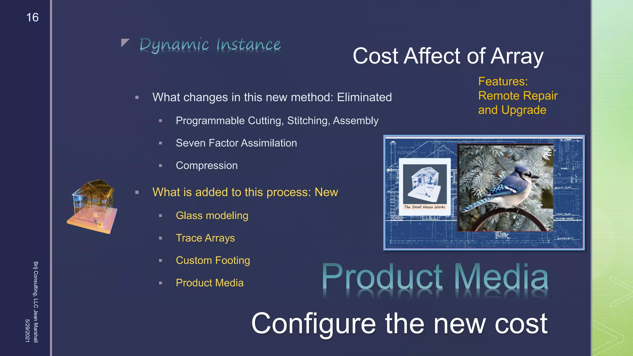 
Cost Affect of Array
 What changes in this new method: Eliminated
 Programmable Cutting, Stitching, Assembly
 Seven Factor Assimilation
 Compression
 What is added to this process: New
 Glass modeling
 Trace Arrays
 Custom Footing
 Product Media
5/29/2021
Brij
Consulting,
LLC
Jean
Marshall
16
Configure the new cost
Features:
Remote Repair
and Upgrade
 