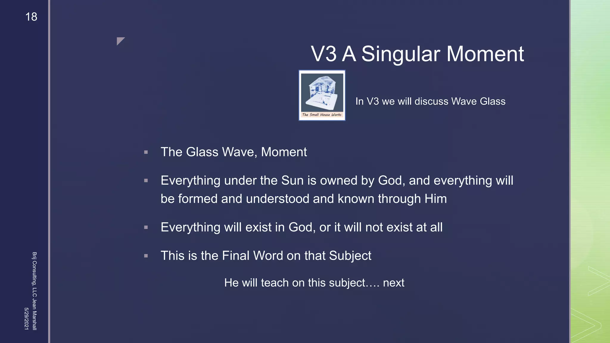 
V3 A Singular Moment
 The Glass Wave, Moment
 Everything under the Sun is owned by God, and everything will
be formed and understood and known through Him
 Everything will exist in God, or it will not exist at all
 This is the Final Word on that Subject
5/29/2021
Brij
Consulting,
LLC
Jean
Marshall
18
He will teach on this subject…. next
In V3 we will discuss Wave Glass
 