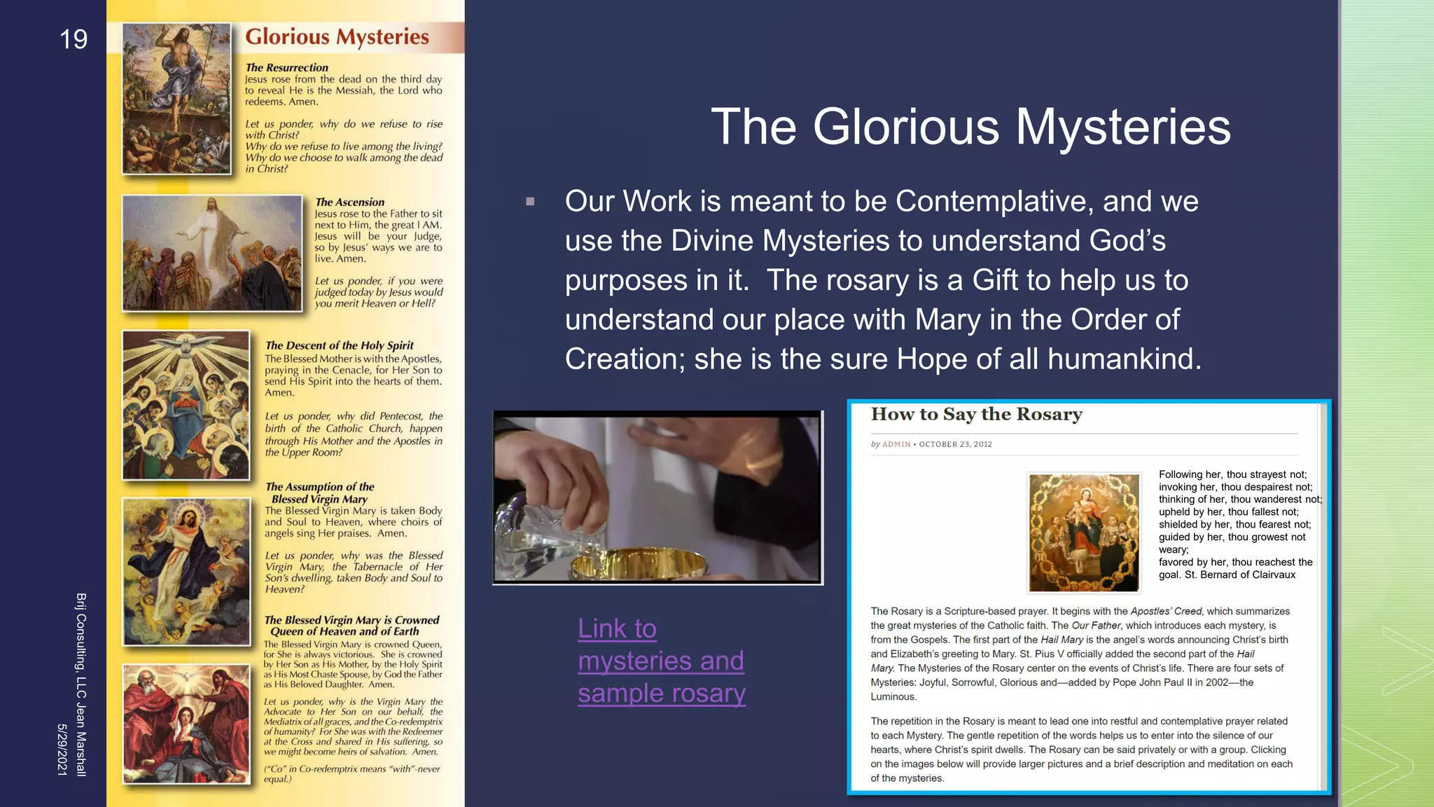 
The Glorious Mysteries
 Our Work is meant to be Contemplative, and we
use the Divine Mysteries to understand God’s
purposes in it. The rosary is a Gift to help us to
understand our place with Mary in the Order of
Creation; she is the sure Hope of all humankind.
5/29/2021
Brij
Consulting,
LLC
Jean
Marshall
19
Link to
mysteries and
sample rosary
Following her, thou strayest not;
invoking her, thou despairest not;
thinking of her, thou wanderest not;
upheld by her, thou fallest not;
shielded by her, thou fearest not;
guided by her, thou growest not
weary;
favored by her, thou reachest the
goal. St. Bernard of Clairvaux
 