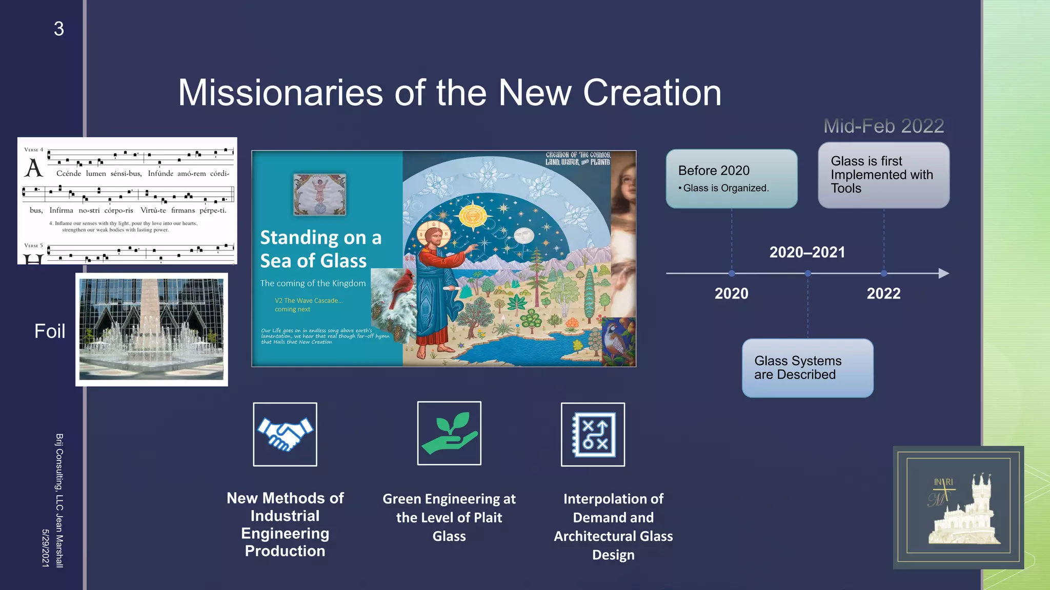 
Missionaries of the New Creation
2020
Before 2020
• Glass is Organized.
2020–2021
Glass Systems
are Described
2022
Glass is first
Implemented with
Tools
New Methods of
Industrial
Engineering
Production
Green Engineering at
the Level of Plait
Glass
Interpolation of
Demand and
Architectural Glass
Design
Foil
5/29/2021
Brij
Consulting,
LLC
Jean
Marshall
3
 