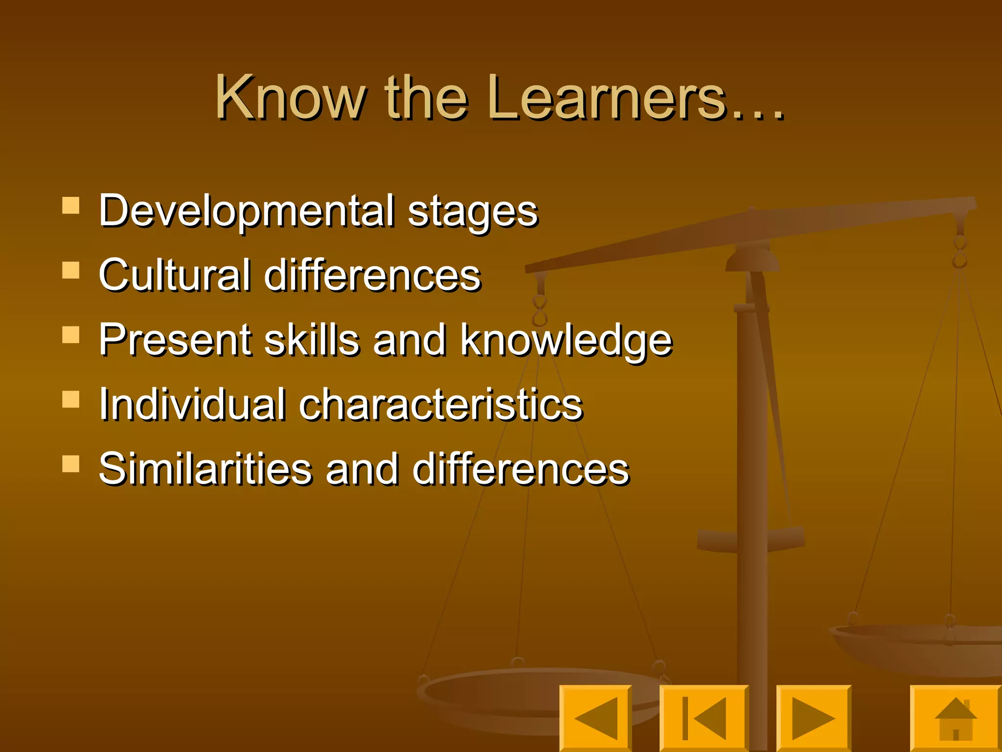 Know the Learners…Know the Learners…
 Developmental stagesDevelopmental stages
 Cultural differencesCultural differences
 Present skills and knowledgePresent skills and knowledge
 Individual characteristicsIndividual characteristics
 Similarities and differencesSimilarities and differences
 