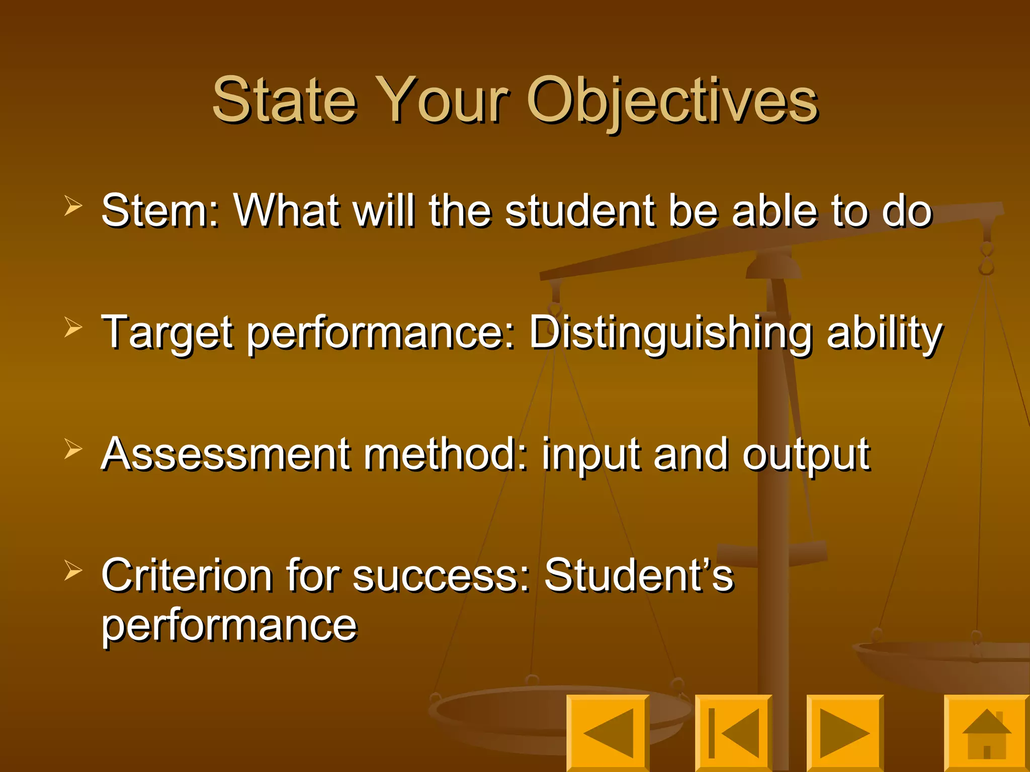 State Your ObjectivesState Your Objectives
 Stem: What will the student be able to doStem: What will the student be able to do
 Target performance: Distinguishing abilityTarget performance: Distinguishing ability
 Assessment method: input and outputAssessment method: input and output
 Criterion for success: Student’sCriterion for success: Student’s
performanceperformance
 